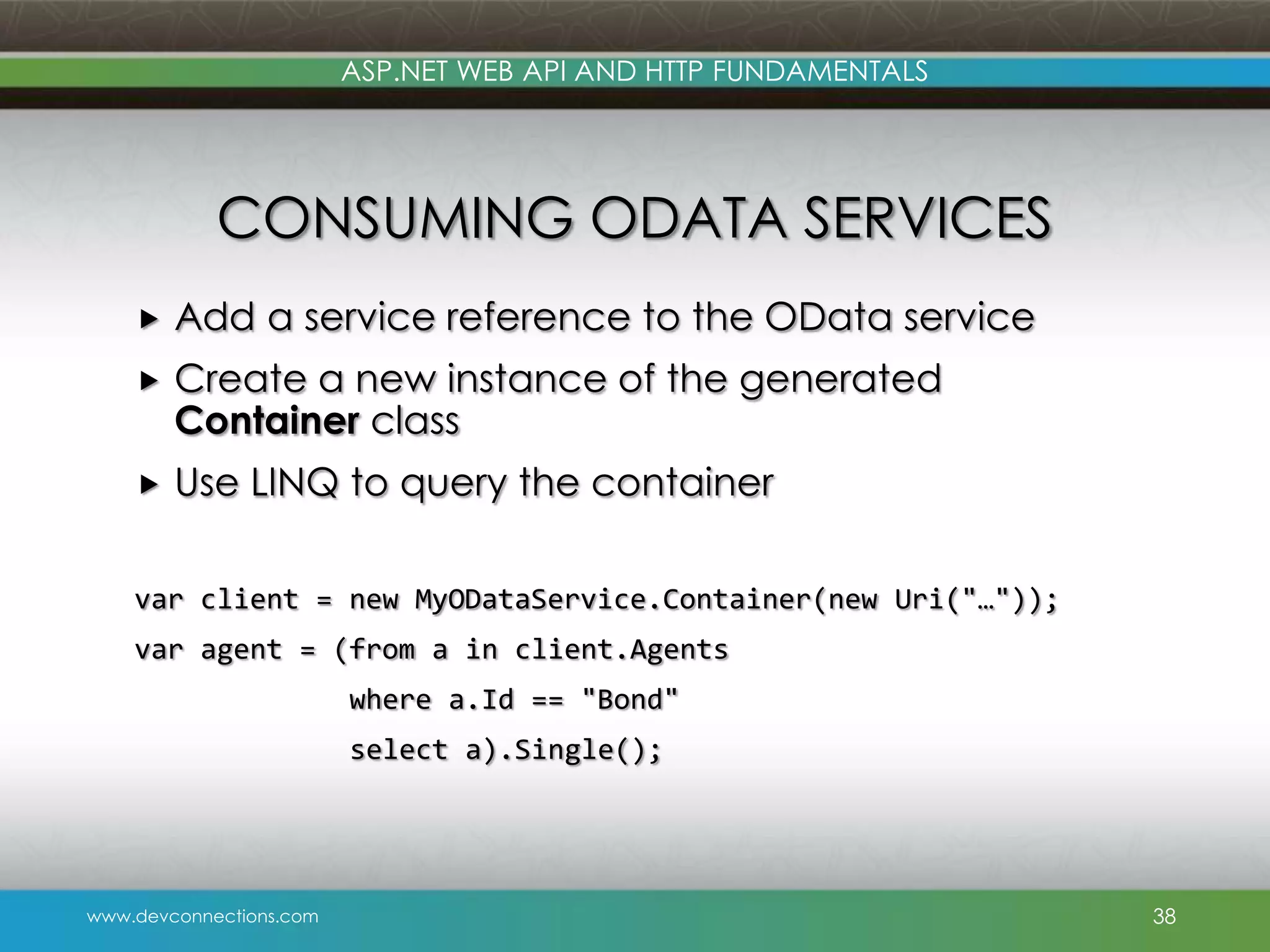 ASP.NET WEB API AND HTTP FUNDAMENTALS CONSUMING ODATA SERVICES  Add a service reference to the OData service  Create a new instance of the generated Container class  Use LINQ to query the container var client = new MyODataService.Container(new Uri("…")); var agent = (from a in client.Agents where a.Id == "Bond" select a).Single(); www.devconnections.com 38 