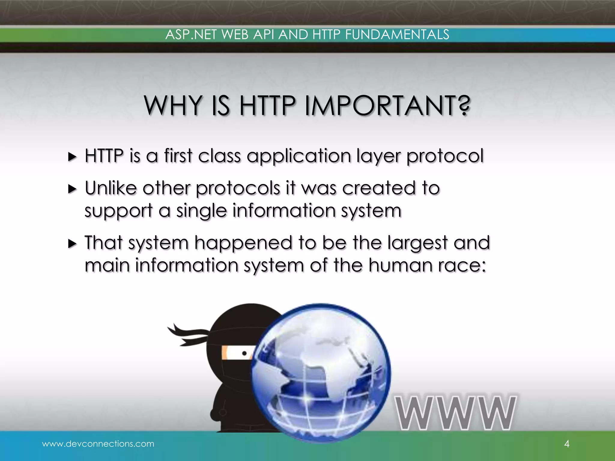 ASP.NET WEB API AND HTTP FUNDAMENTALS WHY IS HTTP IMPORTANT?  HTTP is a first class application layer protocol  Unlike other protocols it was created to support a single information system  That system happened to be the largest and main information system of the human race: www.devconnections.com 4 