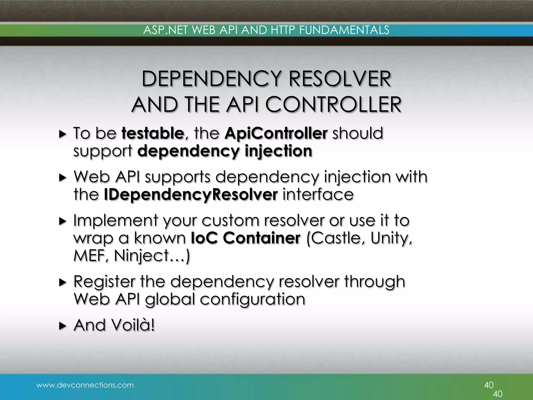 ASP.NET WEB API AND HTTP FUNDAMENTALS DEPENDENCY RESOLVER AND THE API CONTROLLER  To be testable, the ApiController should support dependency injection  Web API supports dependency injection with the IDependencyResolver interface  Implement your custom resolver or use it to wrap a known IoC Container (Castle, Unity, MEF, Ninject…)  Register the dependency resolver through Web API global configuration  And Voilà! www.devconnections.com 40 40 