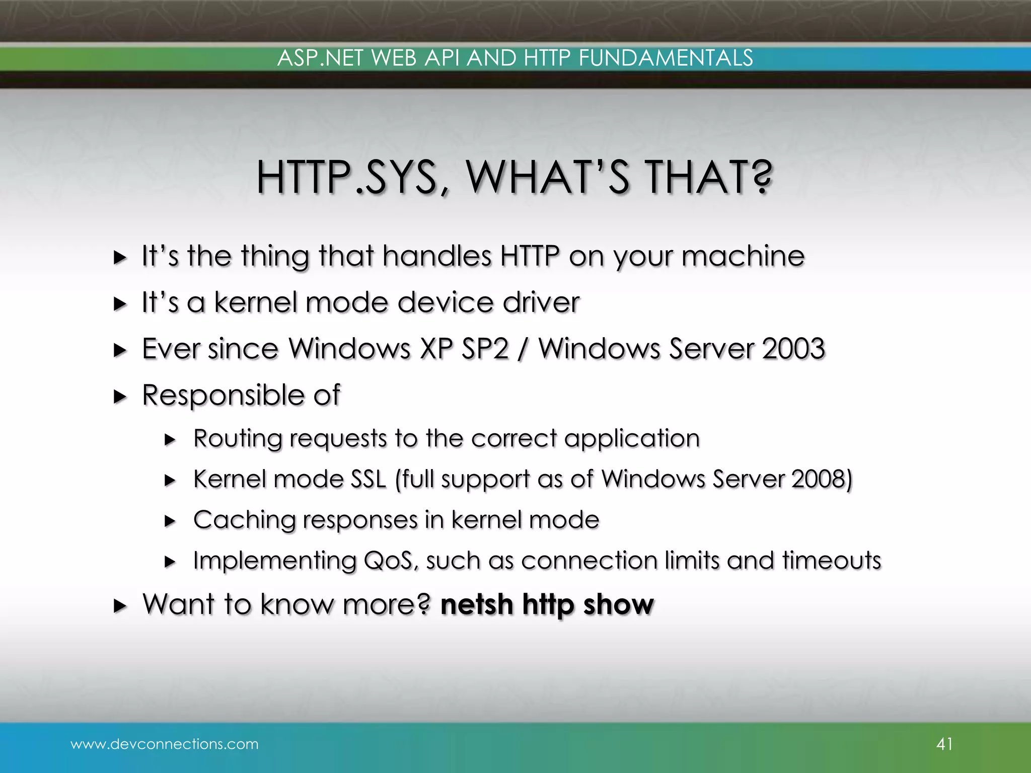 ASP.NET WEB API AND HTTP FUNDAMENTALS HTTP.SYS, WHAT’S THAT?  It’s the thing that handles HTTP on your machine  It’s a kernel mode device driver  Ever since Windows XP SP2 / Windows Server 2003  Responsible of   Kernel mode SSL (full support as of Windows Server 2008)  Caching responses in kernel mode   Routing requests to the correct application Implementing QoS, such as connection limits and timeouts Want to know more? netsh http show www.devconnections.com 41 