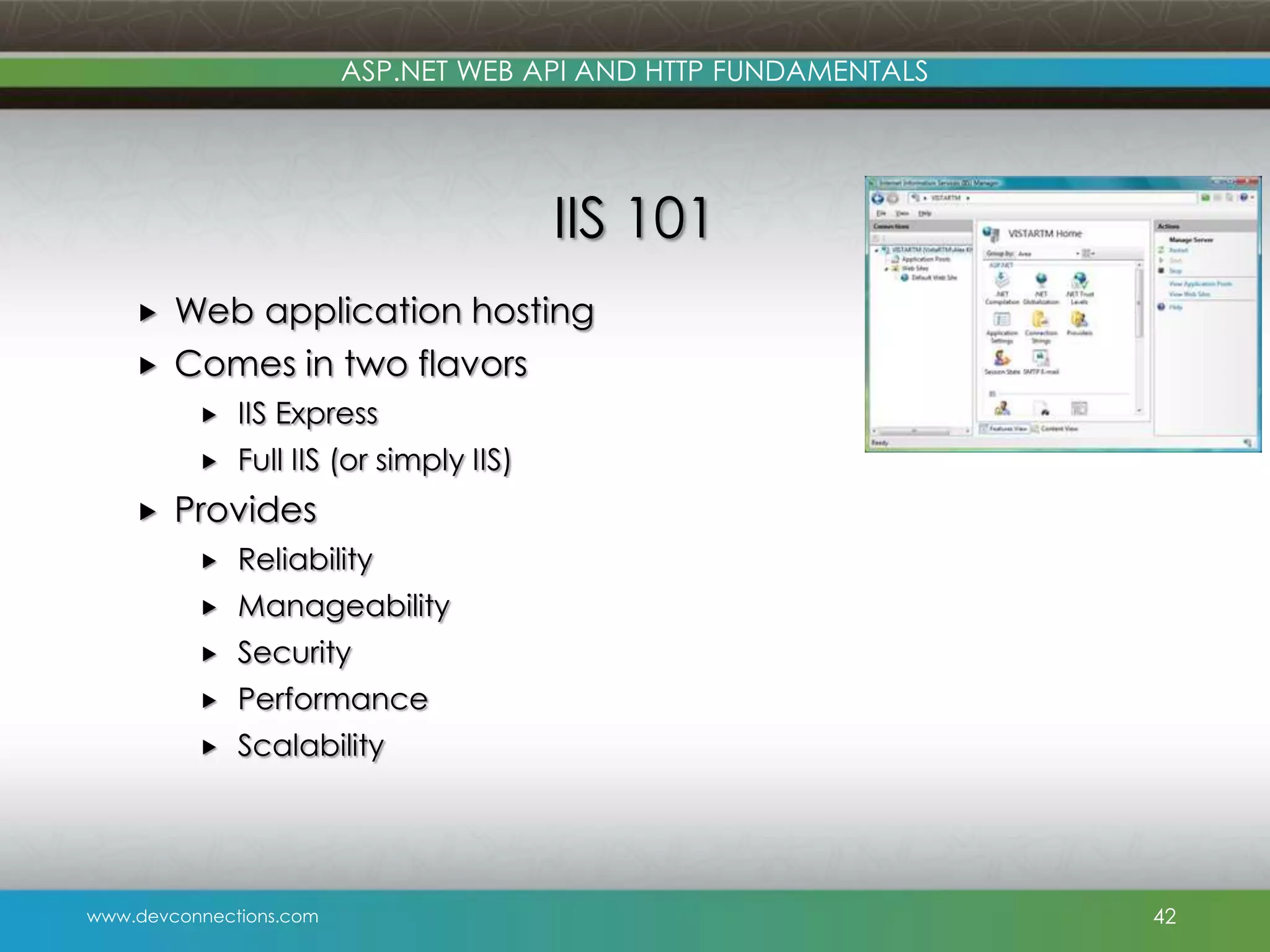 ASP.NET WEB API AND HTTP FUNDAMENTALS IIS 101   Web application hosting Comes in two flavors    IIS Express Full IIS (or simply IIS) Provides  Reliability  Manageability  Security  Performance  Scalability www.devconnections.com 42 