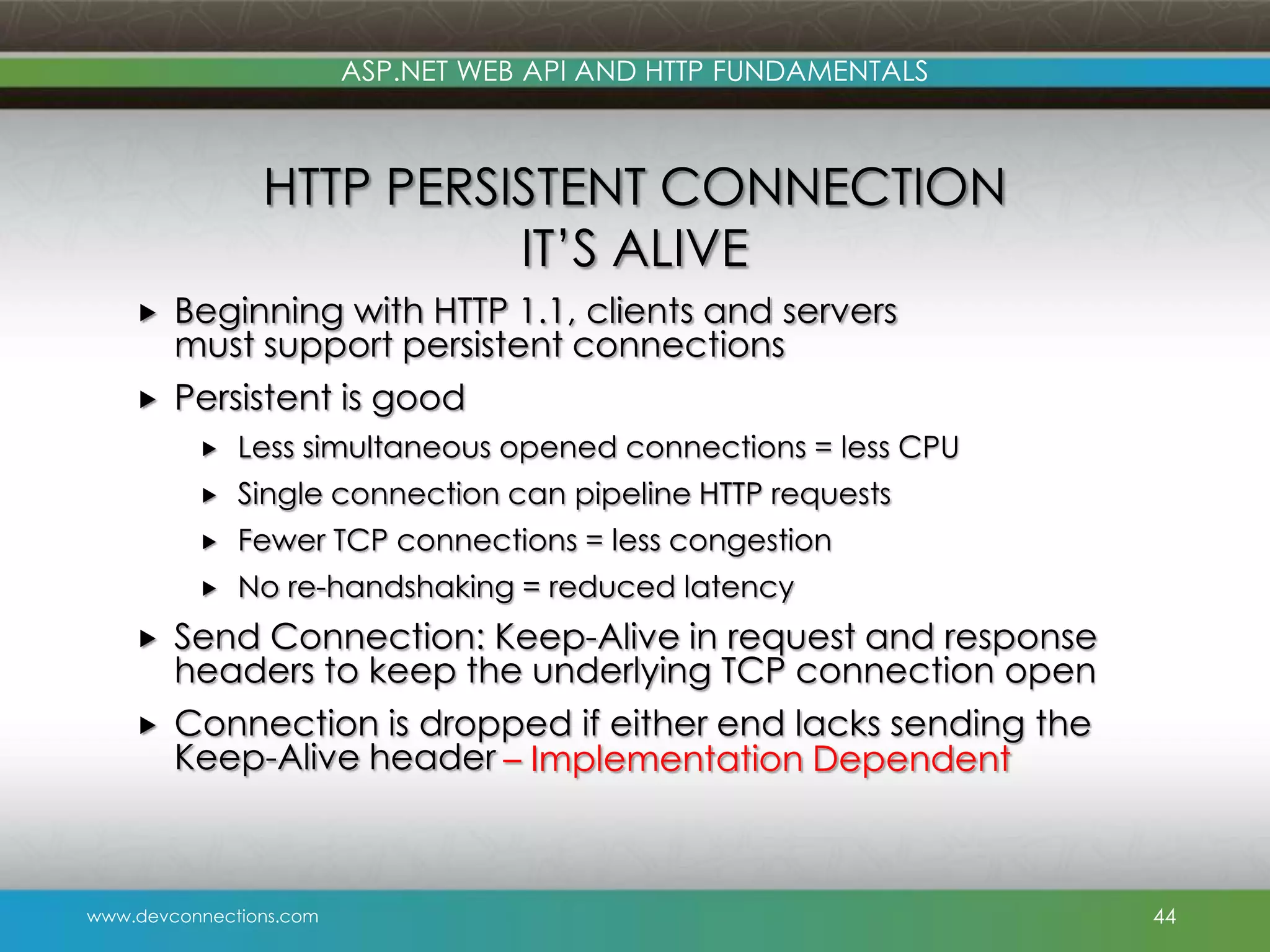 ASP.NET WEB API AND HTTP FUNDAMENTALS HTTP PERSISTENT CONNECTION IT’S ALIVE   Beginning with HTTP 1.1, clients and servers must support persistent connections Persistent is good   Fewer TCP connections = less congestion   Single connection can pipeline HTTP requests   Less simultaneous opened connections = less CPU No re-handshaking = reduced latency Send Connection: Keep-Alive in request and response headers to keep the underlying TCP connection open Connection is dropped if either end lacks sending the Keep-Alive header – Implementation Dependent www.devconnections.com 44 