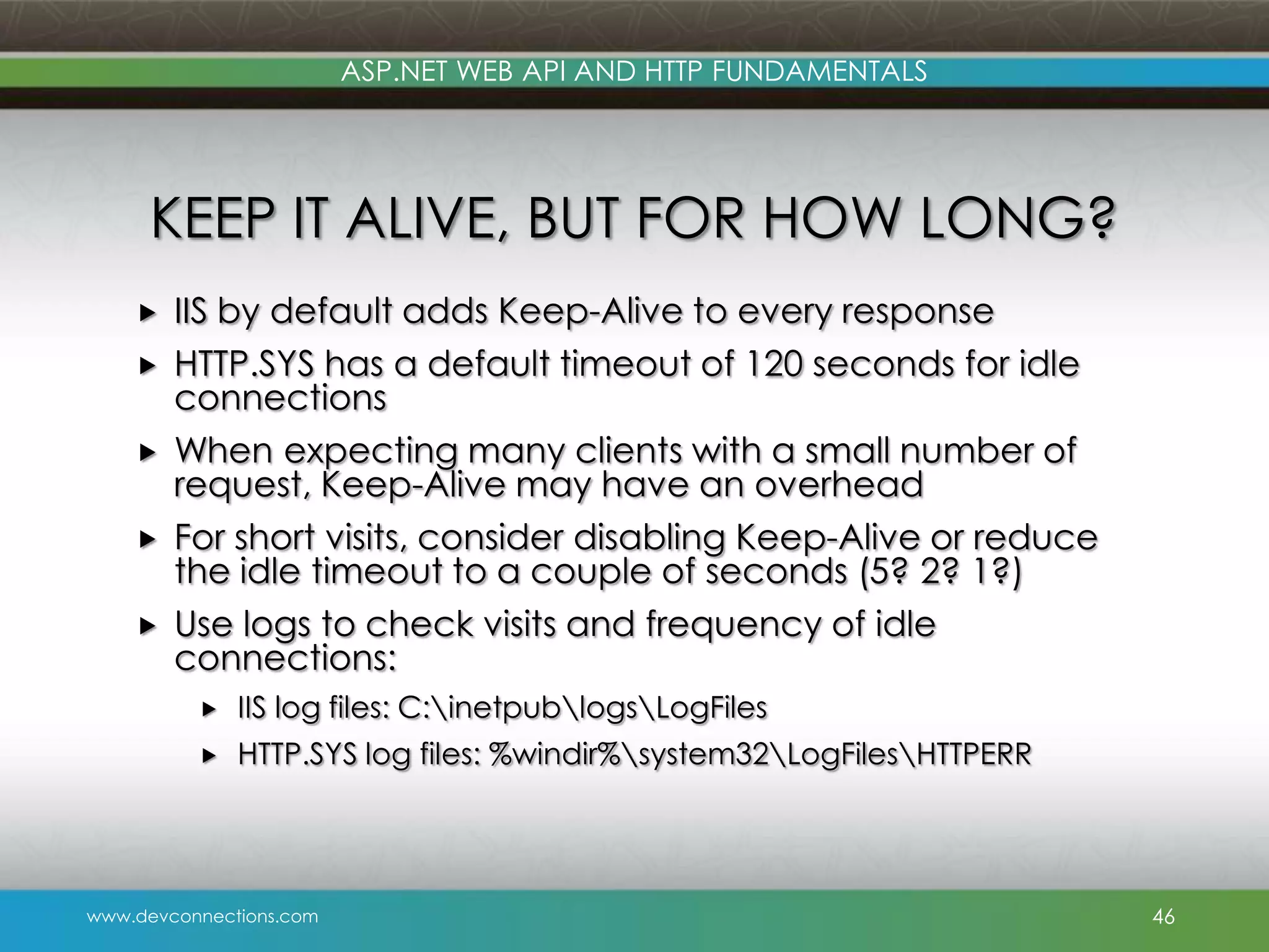 ASP.NET WEB API AND HTTP FUNDAMENTALS KEEP IT ALIVE, BUT FOR HOW LONG?      IIS by default adds Keep-Alive to every response HTTP.SYS has a default timeout of 120 seconds for idle connections When expecting many clients with a small number of request, Keep-Alive may have an overhead For short visits, consider disabling Keep-Alive or reduce the idle timeout to a couple of seconds (5? 2? 1?) Use logs to check visits and frequency of idle connections:  IIS log files: C:inetpublogsLogFiles  HTTP.SYS log files: %windir%system32LogFilesHTTPERR www.devconnections.com 46 