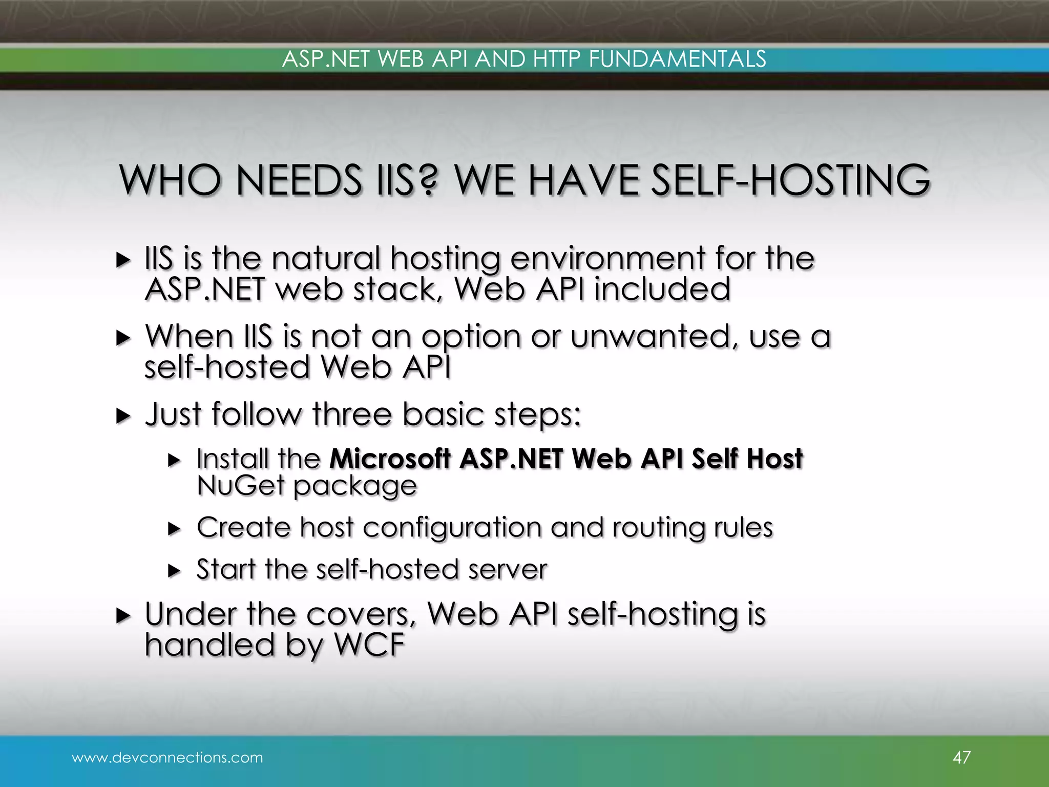 ASP.NET WEB API AND HTTP FUNDAMENTALS WHO NEEDS IIS? WE HAVE SELF-HOSTING IIS is the natural hosting environment for the ASP.NET web stack, Web API included  When IIS is not an option or unwanted, use a self-hosted Web API  Just follow three basic steps:    Create host configuration and routing rules   Install the Microsoft ASP.NET Web API Self Host NuGet package Start the self-hosted server Under the covers, Web API self-hosting is handled by WCF www.devconnections.com 47 