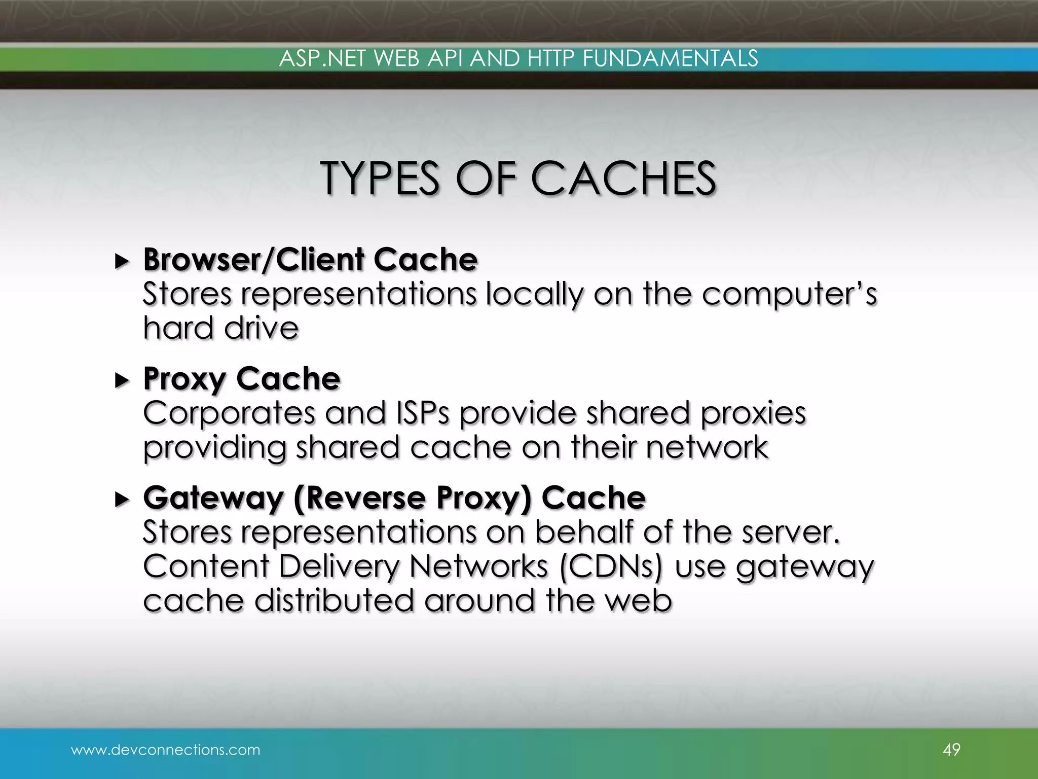 ASP.NET WEB API AND HTTP FUNDAMENTALS TYPES OF CACHES  Browser/Client Cache Stores representations locally on the computer’s hard drive  Proxy Cache Corporates and ISPs provide shared proxies providing shared cache on their network  Gateway (Reverse Proxy) Cache Stores representations on behalf of the server. Content Delivery Networks (CDNs) use gateway cache distributed around the web www.devconnections.com 49 