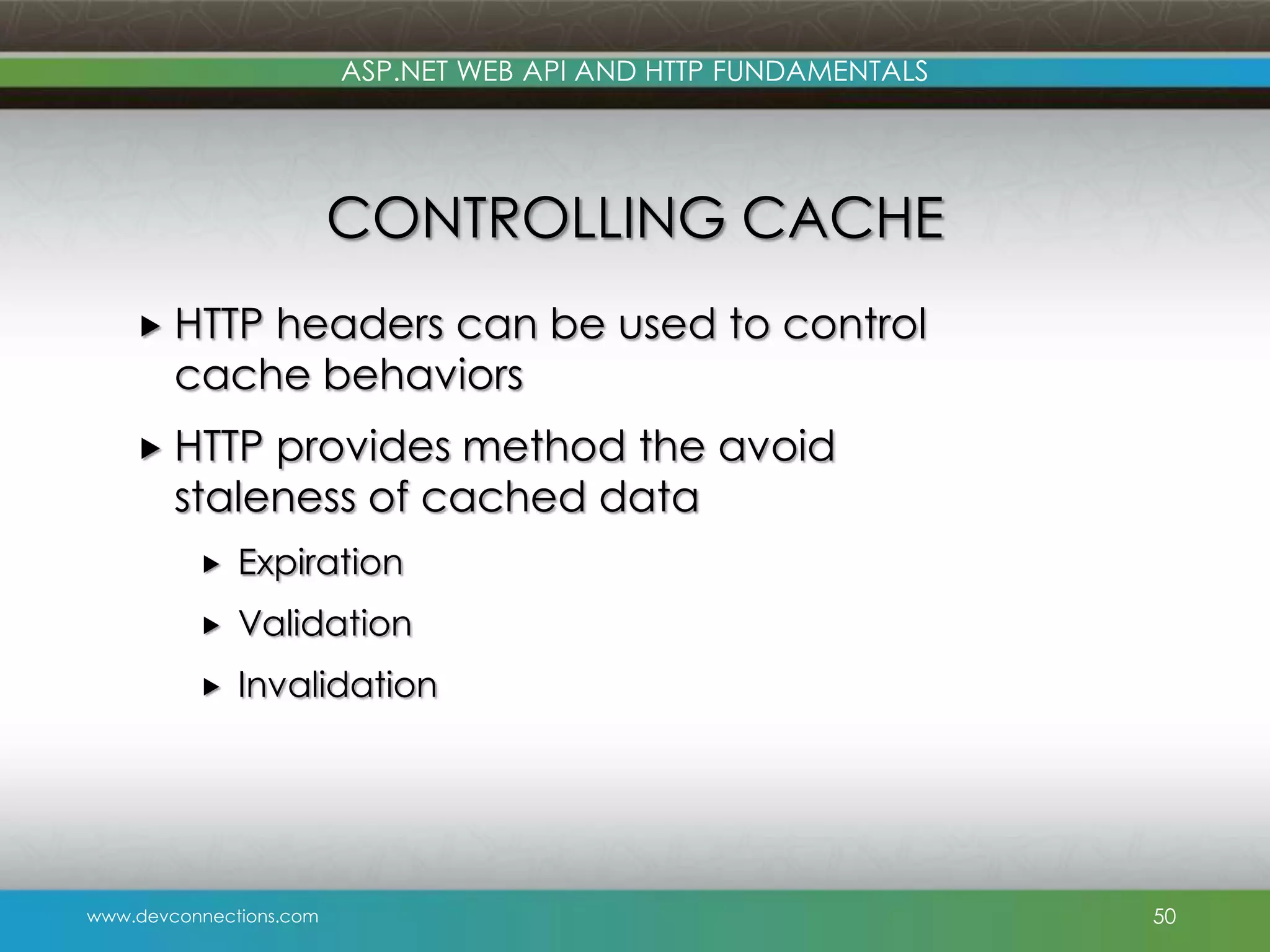 ASP.NET WEB API AND HTTP FUNDAMENTALS CONTROLLING CACHE  HTTP headers can be used to control cache behaviors  HTTP provides method the avoid staleness of cached data  Expiration  Validation  Invalidation www.devconnections.com 50 