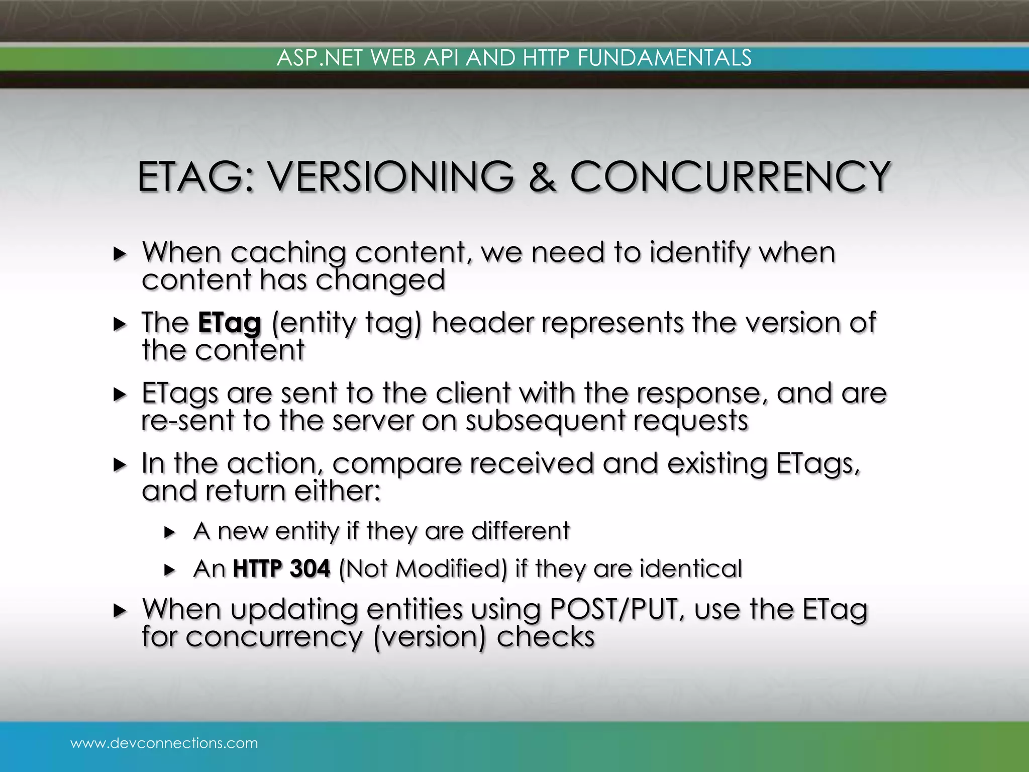 ASP.NET WEB API AND HTTP FUNDAMENTALS ETAG: VERSIONING & CONCURRENCY     When caching content, we need to identify when content has changed The ETag (entity tag) header represents the version of the content ETags are sent to the client with the response, and are re-sent to the server on subsequent requests In the action, compare received and existing ETags, and return either:    A new entity if they are different An HTTP 304 (Not Modified) if they are identical When updating entities using POST/PUT, use the ETag for concurrency (version) checks www.devconnections.com 