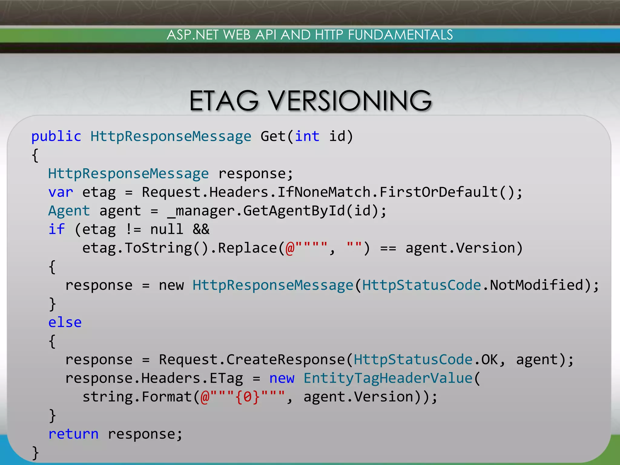ASP.NET WEB API AND HTTP FUNDAMENTALS ETAG VERSIONING public HttpResponseMessage Get(int id) { HttpResponseMessage response; var etag = Request.Headers.IfNoneMatch.FirstOrDefault(); Agent agent = _manager.GetAgentById(id); if (etag != null && etag.ToString().Replace(@"""", "") == agent.Version) { response = new HttpResponseMessage(HttpStatusCode.NotModified); } else { response = Request.CreateResponse(HttpStatusCode.OK, agent); response.Headers.ETag = new EntityTagHeaderValue( string.Format(@"""{0}""", agent.Version)); } return response; www.devconnections.com 53 } 