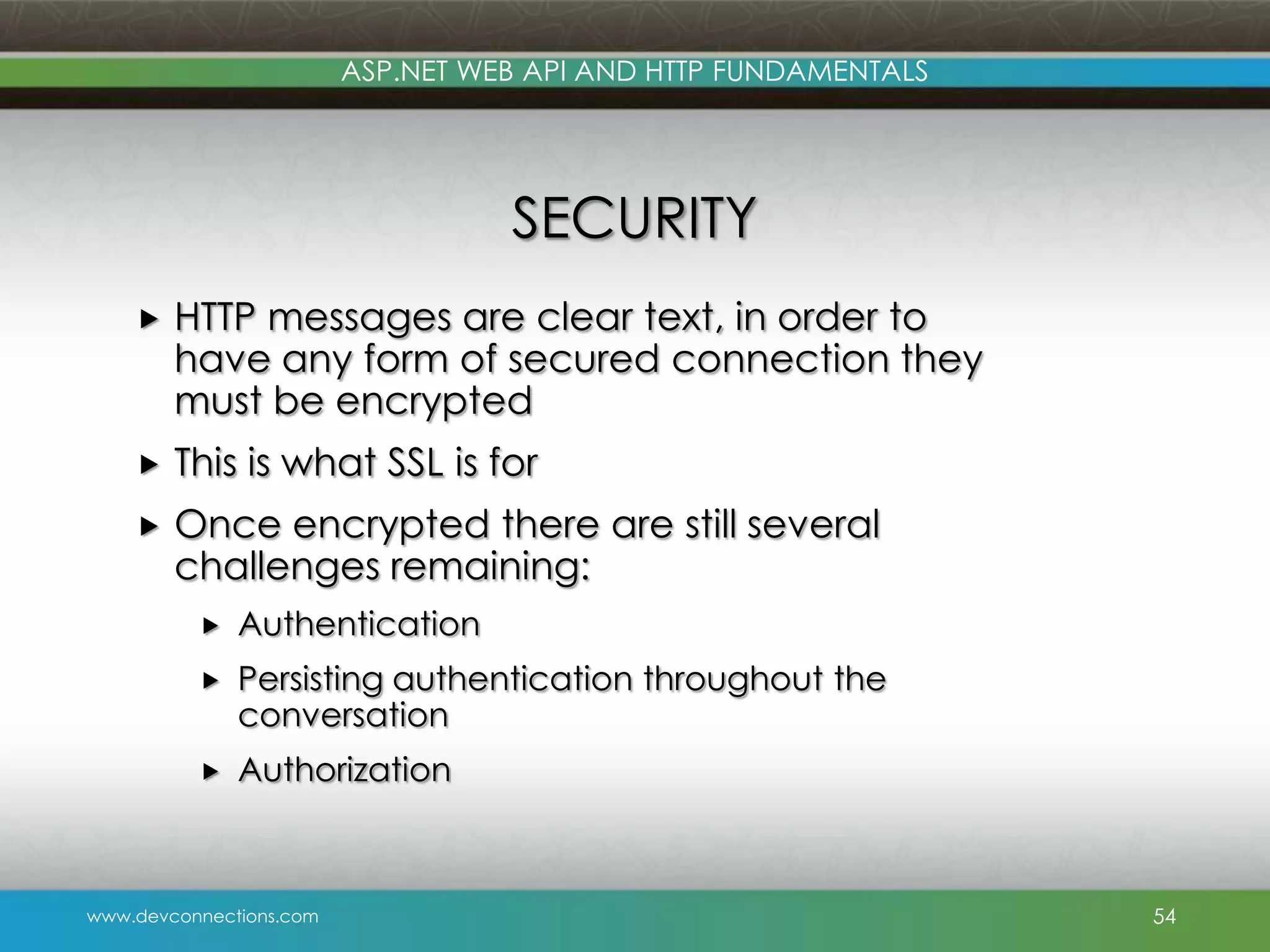 ASP.NET WEB API AND HTTP FUNDAMENTALS SECURITY  HTTP messages are clear text, in order to have any form of secured connection they must be encrypted  This is what SSL is for  Once encrypted there are still several challenges remaining:  Authentication  Persisting authentication throughout the conversation  Authorization www.devconnections.com 54 