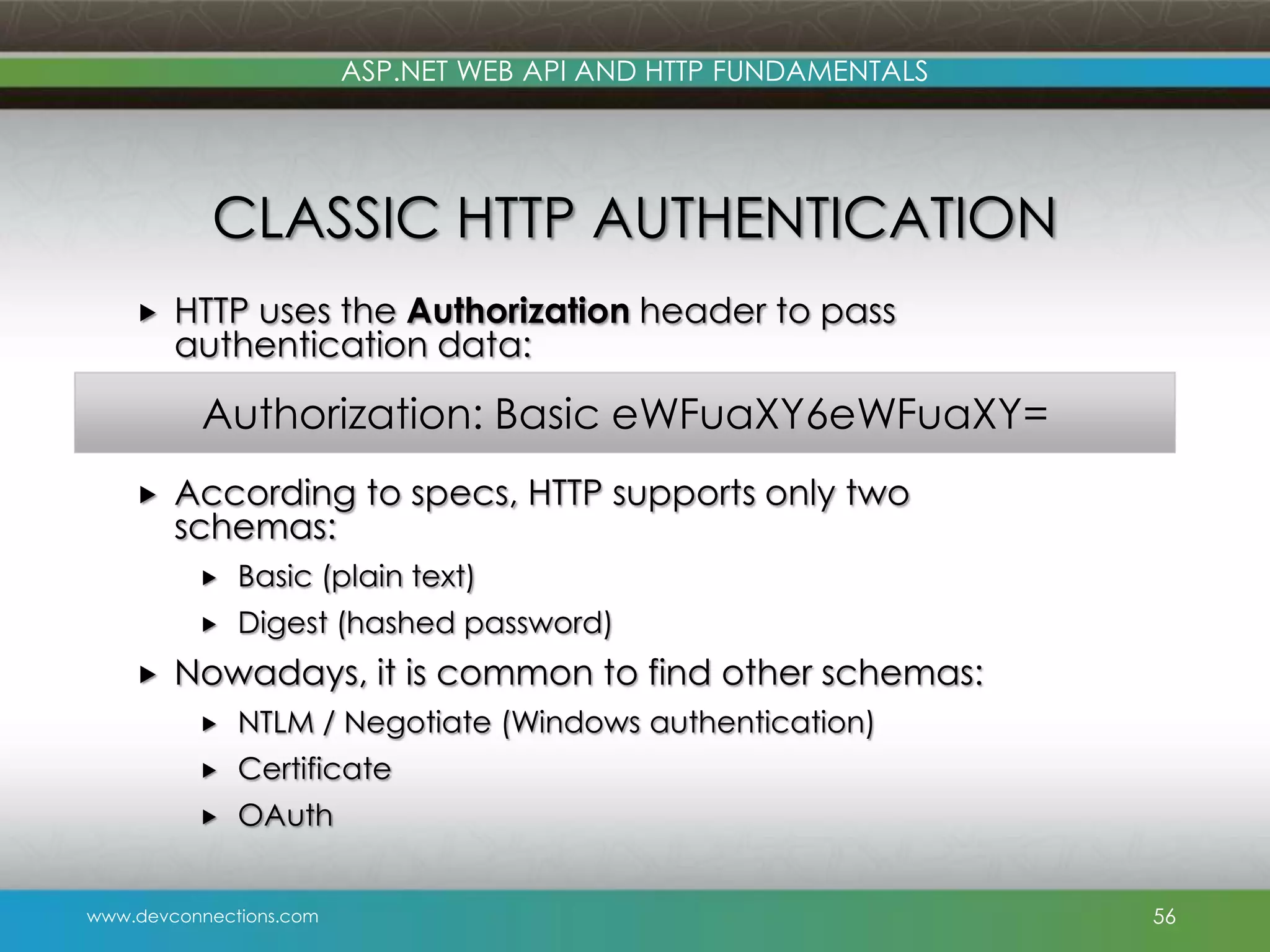 ASP.NET WEB API AND HTTP FUNDAMENTALS CLASSIC HTTP AUTHENTICATION  HTTP uses the Authorization header to pass authentication data: Authorization: Basic eWFuaXY6eWFuaXY=  According to specs, HTTP supports only two schemas:    Basic (plain text) Digest (hashed password) Nowadays, it is common to find other schemas:  NTLM / Negotiate (Windows authentication)  Certificate  OAuth www.devconnections.com 56 