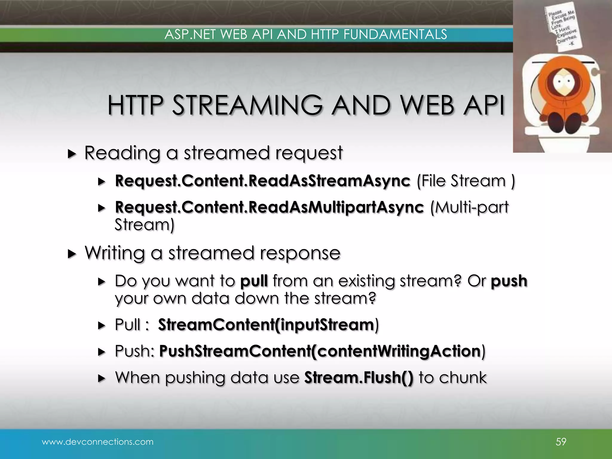 ASP.NET WEB API AND HTTP FUNDAMENTALS HTTP STREAMING AND WEB API  Reading a streamed request    Request.Content.ReadAsStreamAsync (File Stream ) Request.Content.ReadAsMultipartAsync (Multi-part Stream) Writing a streamed response  Do you want to pull from an existing stream? Or push your own data down the stream?  Pull : StreamContent(inputStream)  Push: PushStreamContent(contentWritingAction)  When pushing data use Stream.Flush() to chunk www.devconnections.com 59 