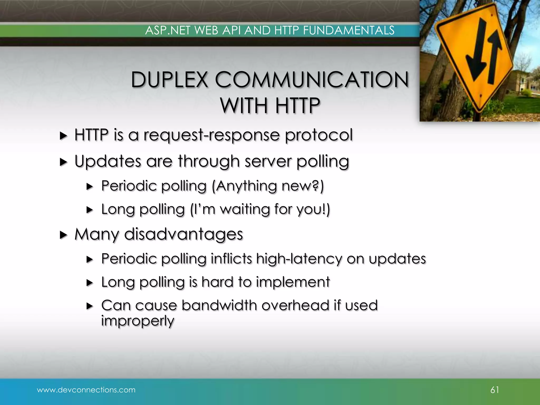 ASP.NET WEB API AND HTTP FUNDAMENTALS DUPLEX COMMUNICATION WITH HTTP  HTTP is a request-response protocol  Updates are through server polling    Periodic polling (Anything new?) Long polling (I’m waiting for you!) Many disadvantages  Periodic polling inflicts high-latency on updates  Long polling is hard to implement  Can cause bandwidth overhead if used improperly www.devconnections.com 61 