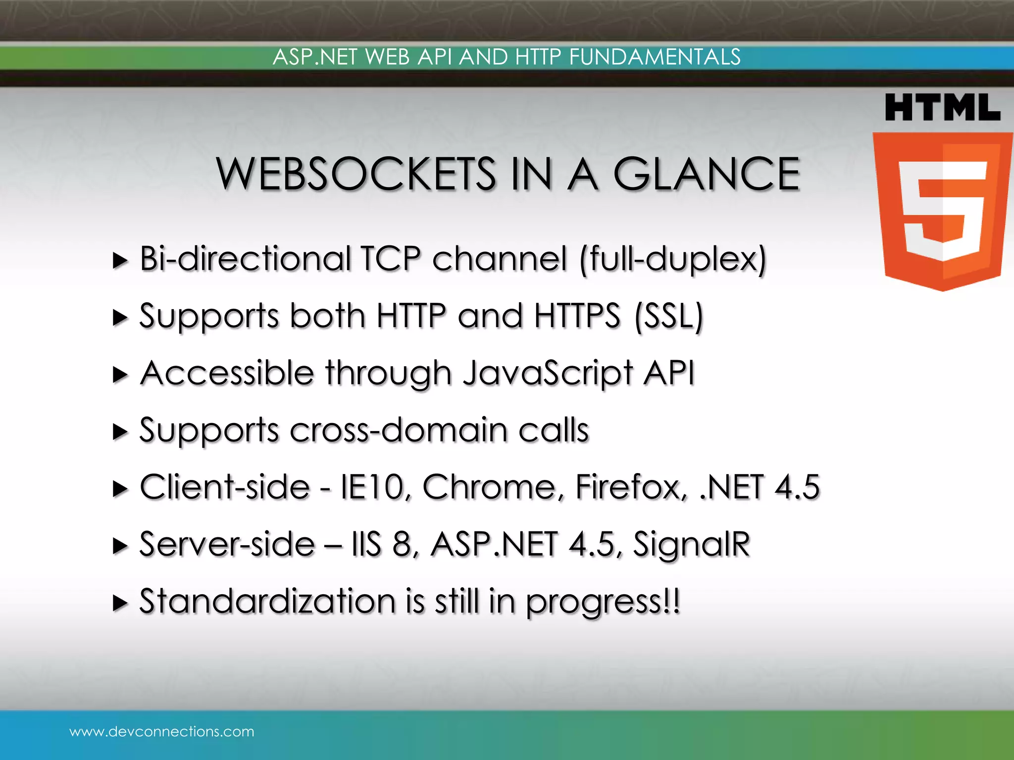 ASP.NET WEB API AND HTTP FUNDAMENTALS WEBSOCKETS IN A GLANCE  Bi-directional  Supports both HTTP and HTTPS (SSL)  Accessible  Supports TCP channel (full-duplex) through JavaScript API cross-domain calls  Client-side - IE10, Chrome, Firefox, .NET 4.5  Server-side – IIS 8, ASP.NET 4.5, SignalR  Standardization www.devconnections.com is still in progress!! 