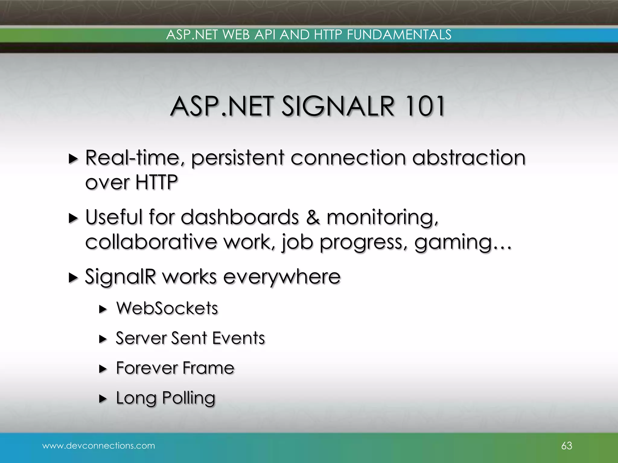 ASP.NET WEB API AND HTTP FUNDAMENTALS ASP.NET SIGNALR 101  Real-time, over HTTP persistent connection abstraction  Useful for dashboards & monitoring, collaborative work, job progress, gaming…  SignalR works everywhere  WebSockets  Server Sent Events  Forever Frame  Long Polling www.devconnections.com 63 