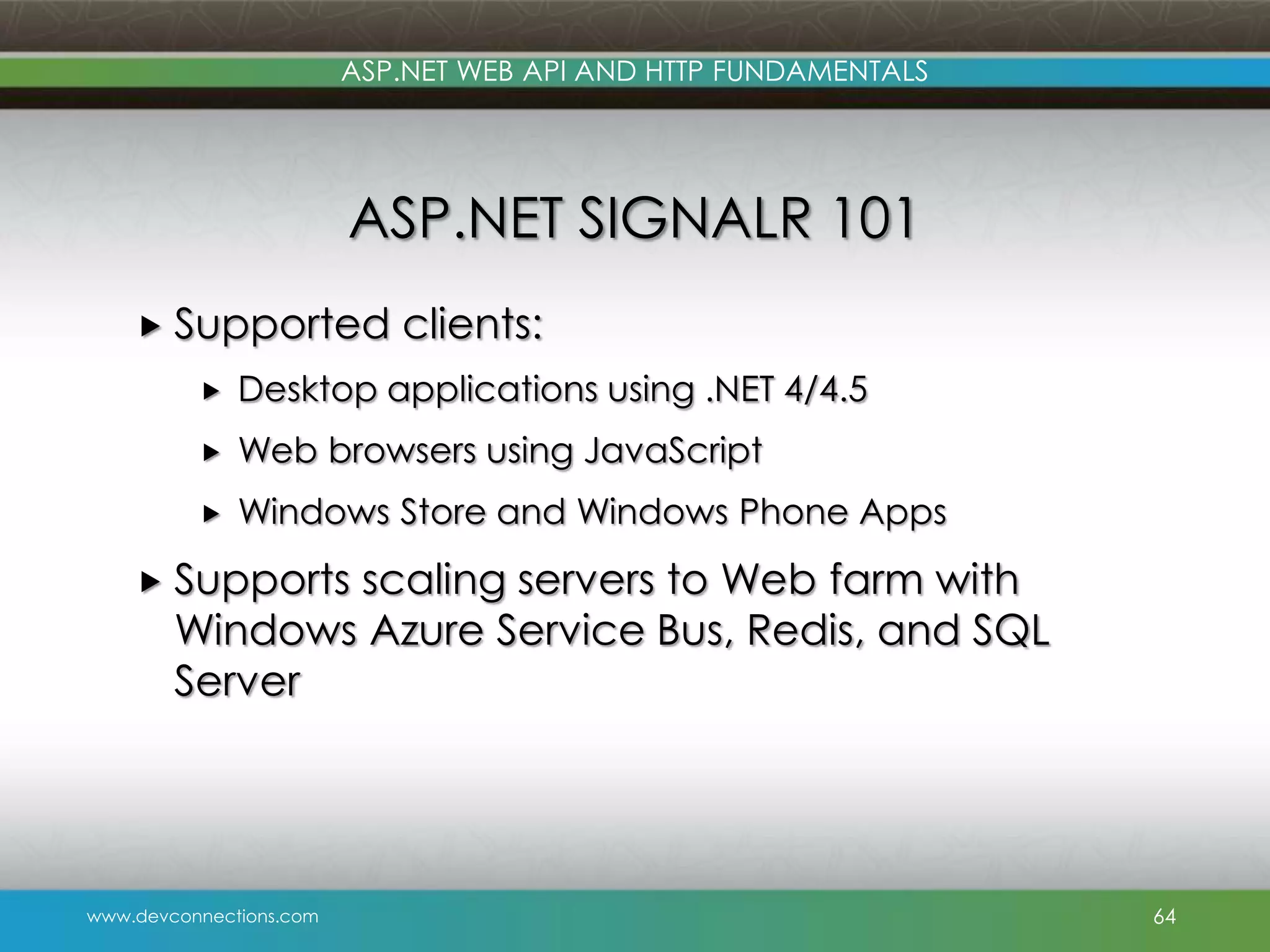 ASP.NET WEB API AND HTTP FUNDAMENTALS ASP.NET SIGNALR 101  Supported clients:  Desktop applications using .NET 4/4.5  Web browsers using JavaScript  Windows Store and Windows Phone Apps  Supports scaling servers to Web farm with Windows Azure Service Bus, Redis, and SQL Server www.devconnections.com 64 