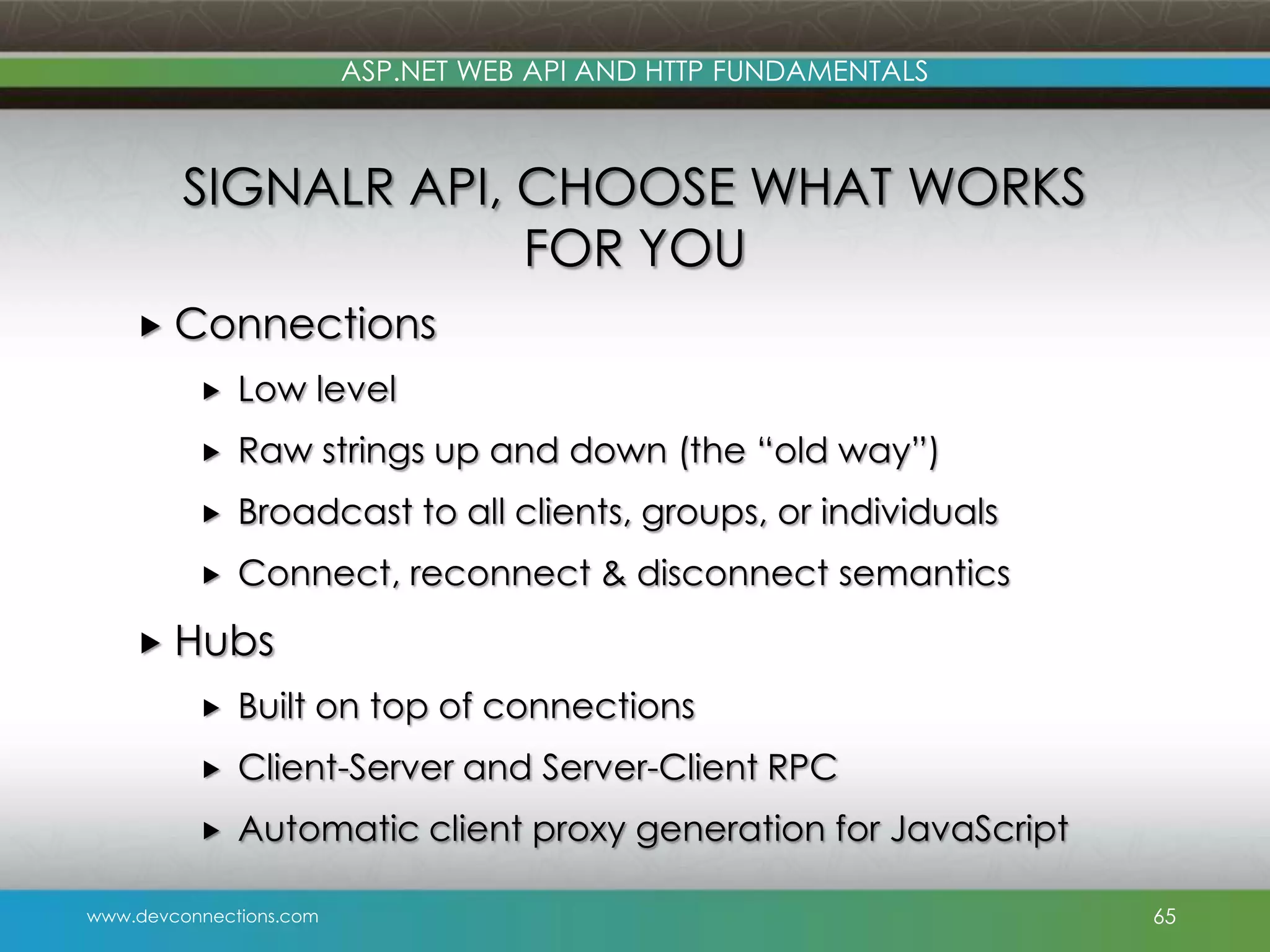 ASP.NET WEB API AND HTTP FUNDAMENTALS SIGNALR API, CHOOSE WHAT WORKS FOR YOU  Connections  Low level  Raw strings up and down (the “old way”)  Broadcast to all clients, groups, or individuals  Connect, reconnect & disconnect semantics  Hubs  Built on top of connections  Client-Server and Server-Client RPC  Automatic client proxy generation for JavaScript www.devconnections.com 65 
