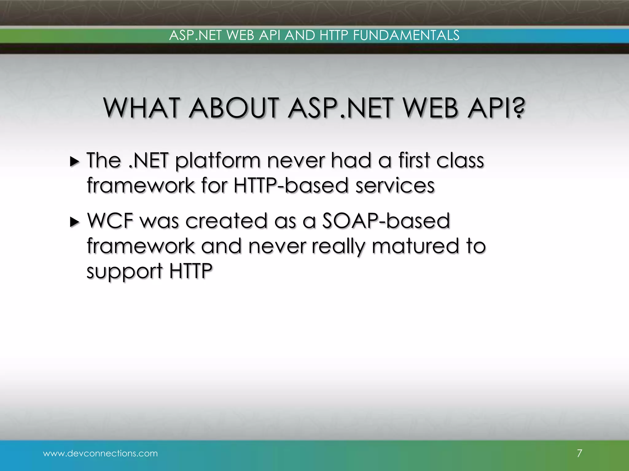 ASP.NET WEB API AND HTTP FUNDAMENTALS WHAT ABOUT ASP.NET WEB API?  The .NET platform never had a first class framework for HTTP-based services  WCF was created as a SOAP-based framework and never really matured to support HTTP www.devconnections.com 7 