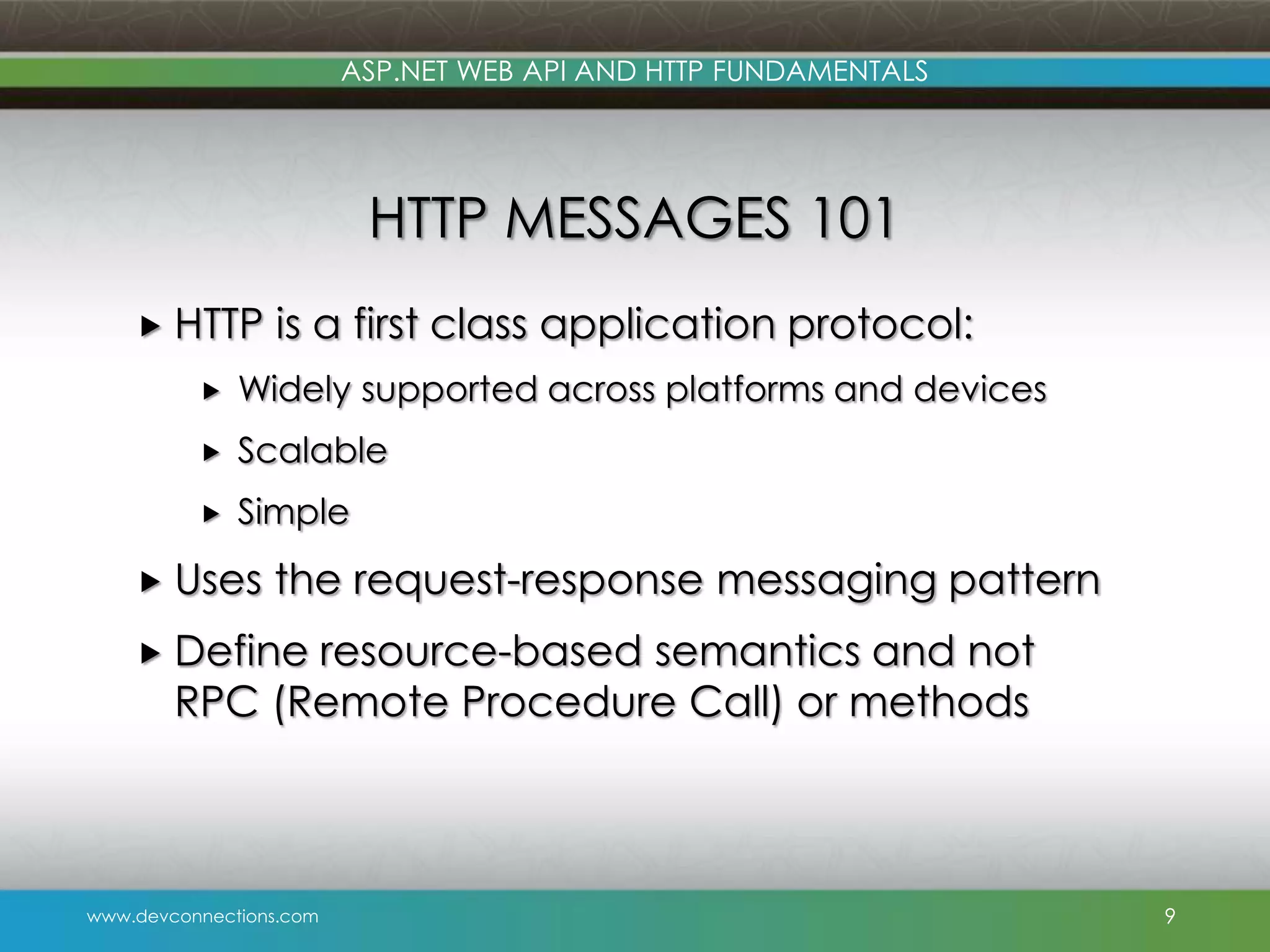 ASP.NET WEB API AND HTTP FUNDAMENTALS HTTP MESSAGES 101  HTTP is a first class application protocol:  Widely supported across platforms and devices  Scalable  Simple  Uses the request-response messaging pattern  Define resource-based semantics and not RPC (Remote Procedure Call) or methods www.devconnections.com 9 