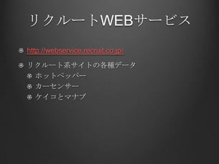 リクルートWEBサービス
http://webservice.recruit.co.jp/

リクルート系サイトの各種データ
 ホットペッパー
 カーセンサー
 ケイコとマナブ
 