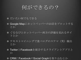 何ができるの？
だいたい何でもできる

Google Mapにホットペッパーのお店をプロットする
とか

ぐるなびとホットペッパー両方の評価を見れるサイ
トとか

テキストマイニングで食べログのステマ（笑）検出
とか

TwitterとFacebookを統合するクライアントアプリと
か

CRMにFacebookのSocial Graphを取り込むとか
 