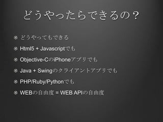どうやったらできるの？
どうやってもできる

Html5 + Javascriptでも

Objective-CのiPhoneアプリでも

Java + Swingのクライアントアプリでも

PHP/Ruby/Pythonでも

WEBの自由度 = WEB APIの自由度
 