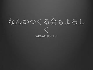 なんかつくる会もよろし
     く
   WEB API 使います
 