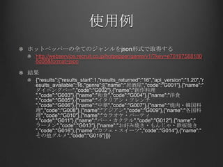 使用例
ホットペッパーの全てのジャンルをjson形式で取得する
 http://webservice.recruit.co.jp/hotpepper/genre/v1/?key=e70197588180
 8d08&format=json

結果
 {"results":{"results_start":1,"results_returned":"16","api_version":"1.20","r
 esults_available":16,"genre":[{"name":"居酒屋","code":"G001"},{"name":"
 ダイニングバー","code":"G002"},{"name":"創作料理
 ","code":"G003"},{"name":"和食","code":"G004"},{"name":"洋食
 ","code":"G005"},{"name":"イタリアン・フレンチ
 ","code":"G006"},{"name":"中華","code":"G007"},{"name":"焼肉・韓国料
 理","code":"G008"},{"name":"アジアン","code":"G009"},{"name":"各国料
 理","code":"G010"},{"name":"カラオケ・パーティ
 ","code":"G011"},{"name":"バー・カクテル","code":"G012"},{"name":"
 ラーメン","code":"G013"},{"name":"お好み焼き・もんじゃ・鉄板焼き
 ","code":"G016"},{"name":"カフェ・スイーツ","code":"G014"},{"name":"
 その他グルメ","code":"G015"}]}}
 