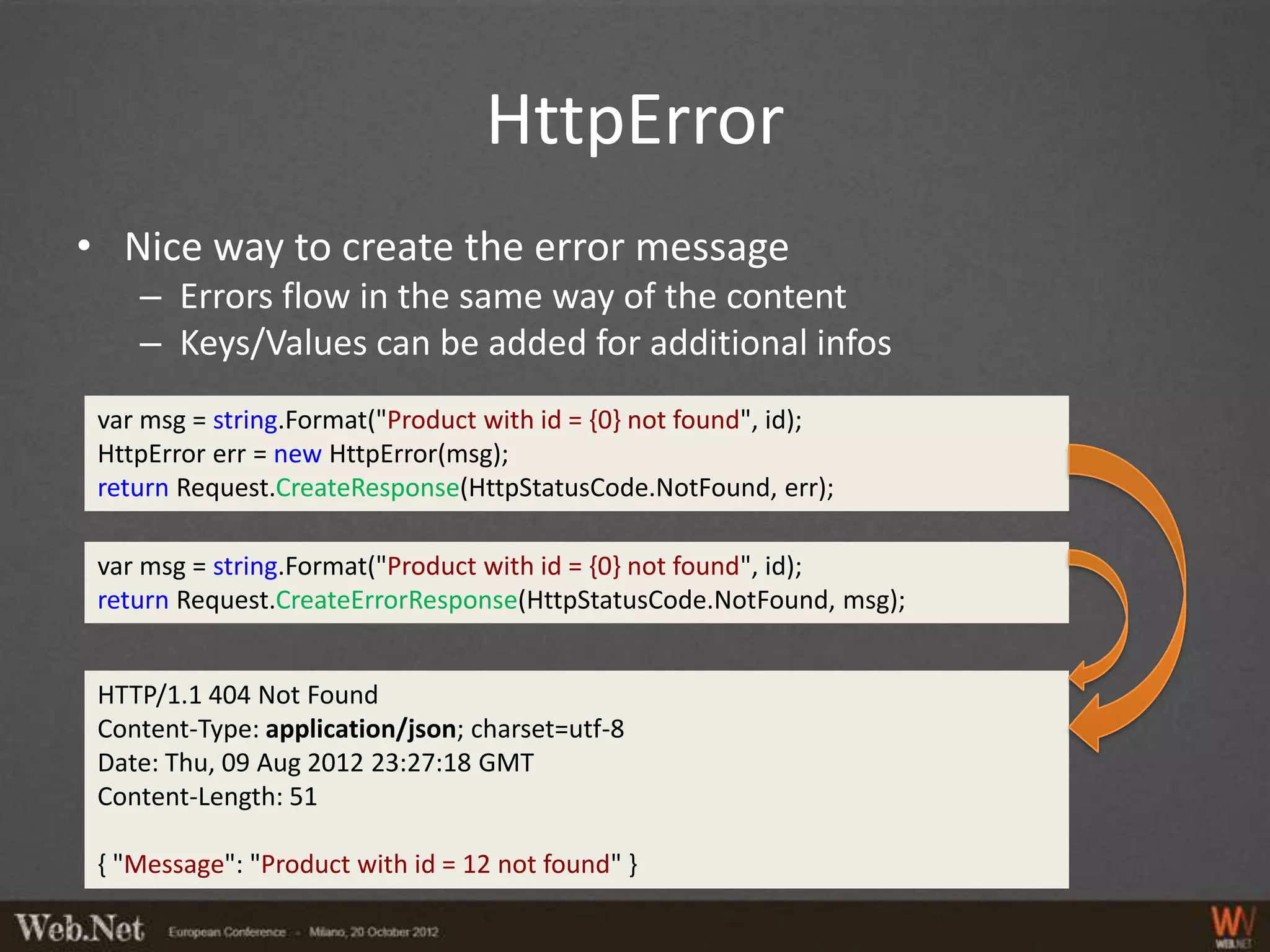 HttpError
• Nice way to create the error message
    – Errors flow in the same way of the content
    – Keys/Values can be added for additional infos
 var msg = string.Format("Product with id = {0} not found", id);
 HttpError err = new HttpError(msg);
 return Request.CreateResponse(HttpStatusCode.NotFound, err);

 var msg = string.Format("Product with id = {0} not found", id);
 return Request.CreateErrorResponse(HttpStatusCode.NotFound, msg);


 HTTP/1.1 404 Not Found
 Content-Type: application/json; charset=utf-8
 Date: Thu, 09 Aug 2012 23:27:18 GMT
 Content-Length: 51

 { "Message": "Product with id = 12 not found" }
 