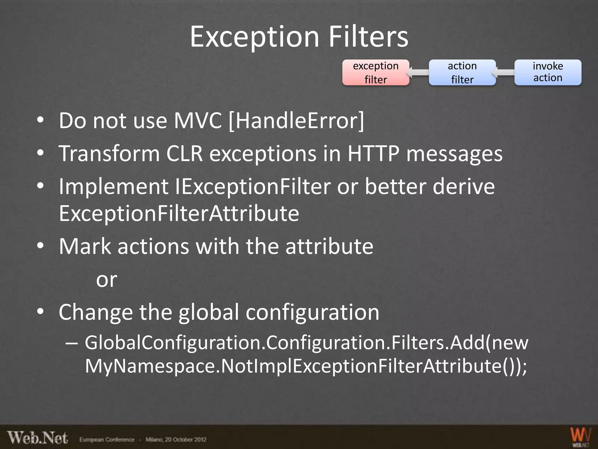 Exception Filters
                                 exception   action     invoke
                                   filter     filter    action



• Do not use MVC [HandleError]
• Transform CLR exceptions in HTTP messages
• Implement IExceptionFilter or better derive
  ExceptionFilterAttribute
• Mark actions with the attribute
      or
• Change the global configuration
  – GlobalConfiguration.Configuration.Filters.Add(new
    MyNamespace.NotImplExceptionFilterAttribute());
 