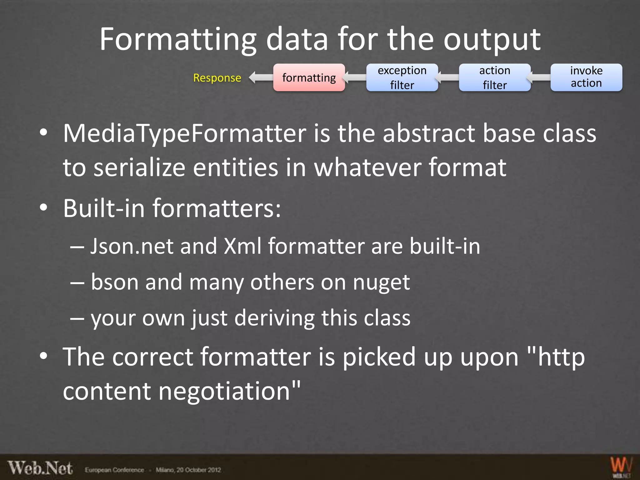 Formatting data for the output
                                      exception   action    invoke
              Response   formatting                         action
                                        filter     filter



• MediaTypeFormatter is the abstract base class
  to serialize entities in whatever format
• Built-in formatters:
  – Json.net and Xml formatter are built-in
  – bson and many others on nuget
  – your own just deriving this class
• The correct formatter is picked up upon "http
  content negotiation"
 