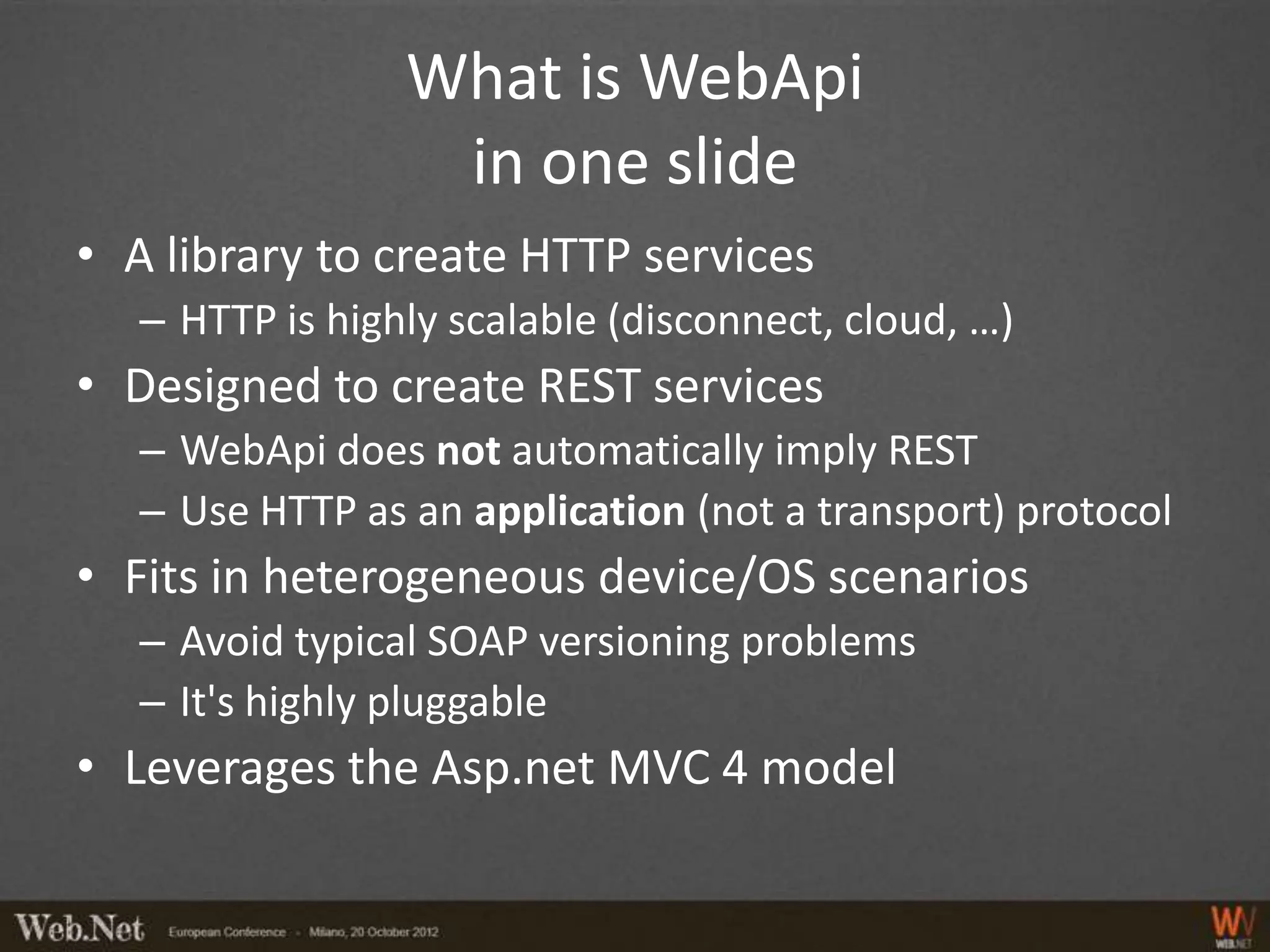 What is WebApi
                  in one slide
• A library to create HTTP services
   – HTTP is highly scalable (disconnect, cloud, …)
• Designed to create REST services
   – WebApi does not automatically imply REST
   – Use HTTP as an application (not a transport) protocol
• Fits in heterogeneous device/OS scenarios
   – Avoid typical SOAP versioning problems
   – It's highly pluggable
• Leverages the Asp.net MVC 4 model
 