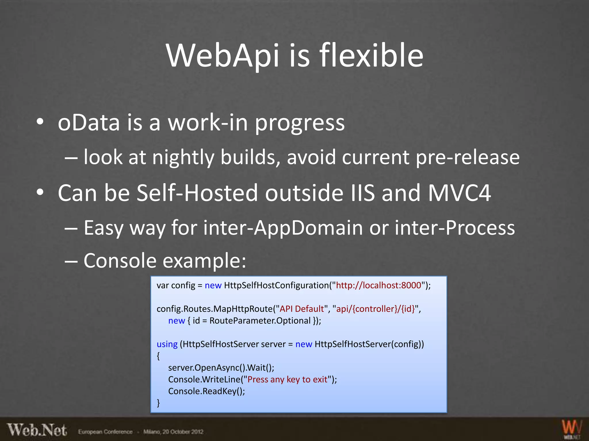 WebApi is flexible
• oData is a work-in progress
  – look at nightly builds, avoid current pre-release
• Can be Self-Hosted outside IIS and MVC4
  – Easy way for inter-AppDomain or inter-Process
  – Console example:
            var config = new HttpSelfHostConfiguration("http://localhost:8000");

            config.Routes.MapHttpRoute("API Default", "api/{controller}/{id}",
              new { id = RouteParameter.Optional });

            using (HttpSelfHostServer server = new HttpSelfHostServer(config))
            {
               server.OpenAsync().Wait();
               Console.WriteLine("Press any key to exit");
               Console.ReadKey();
            }
 