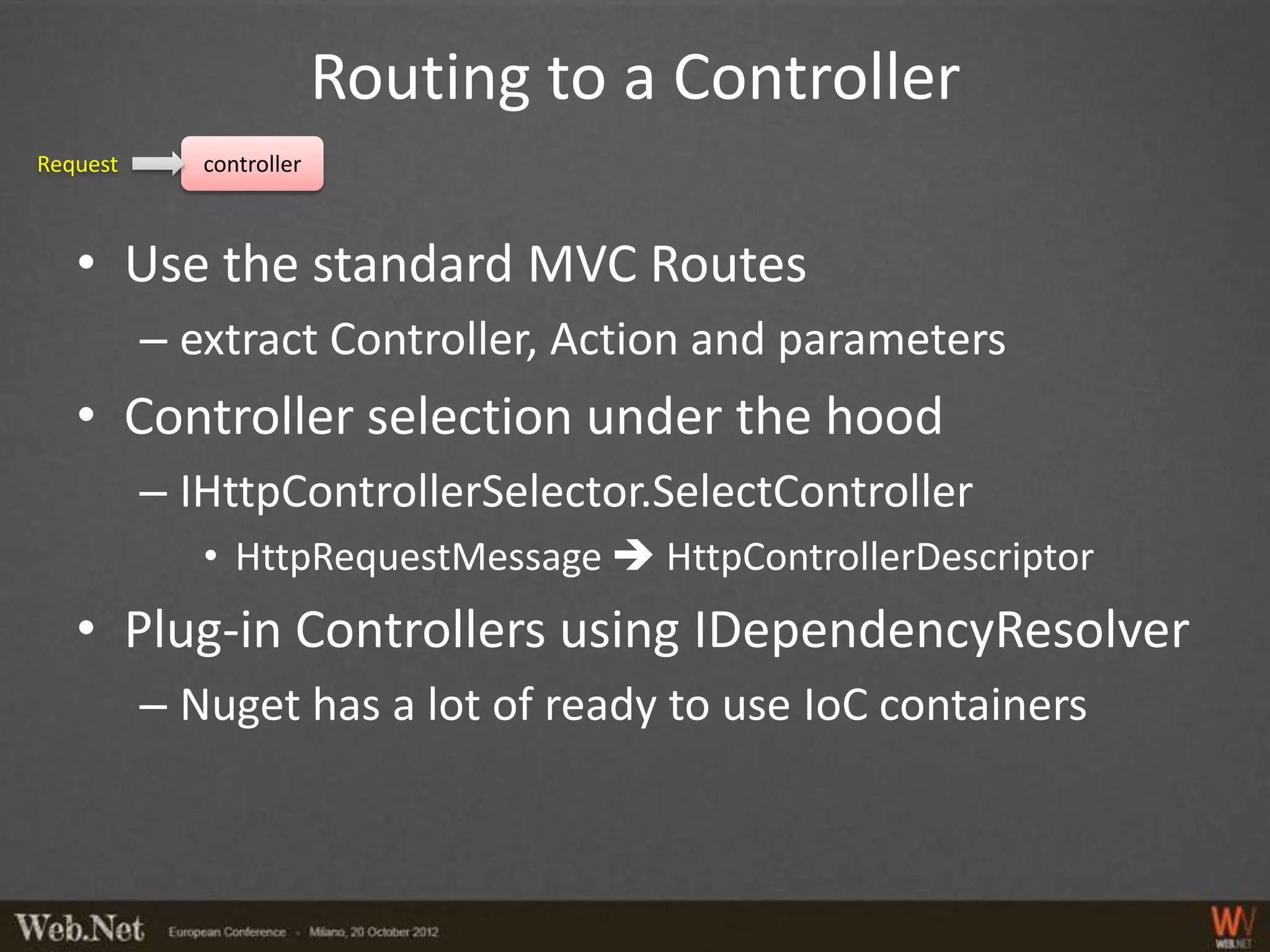 Routing to a Controller
Request      controller



   • Use the standard MVC Routes
          – extract Controller, Action and parameters
   • Controller selection under the hood
          – IHttpControllerSelector.SelectController
             • HttpRequestMessage  HttpControllerDescriptor
   • Plug-in Controllers using IDependencyResolver
          – Nuget has a lot of ready to use IoC containers
 