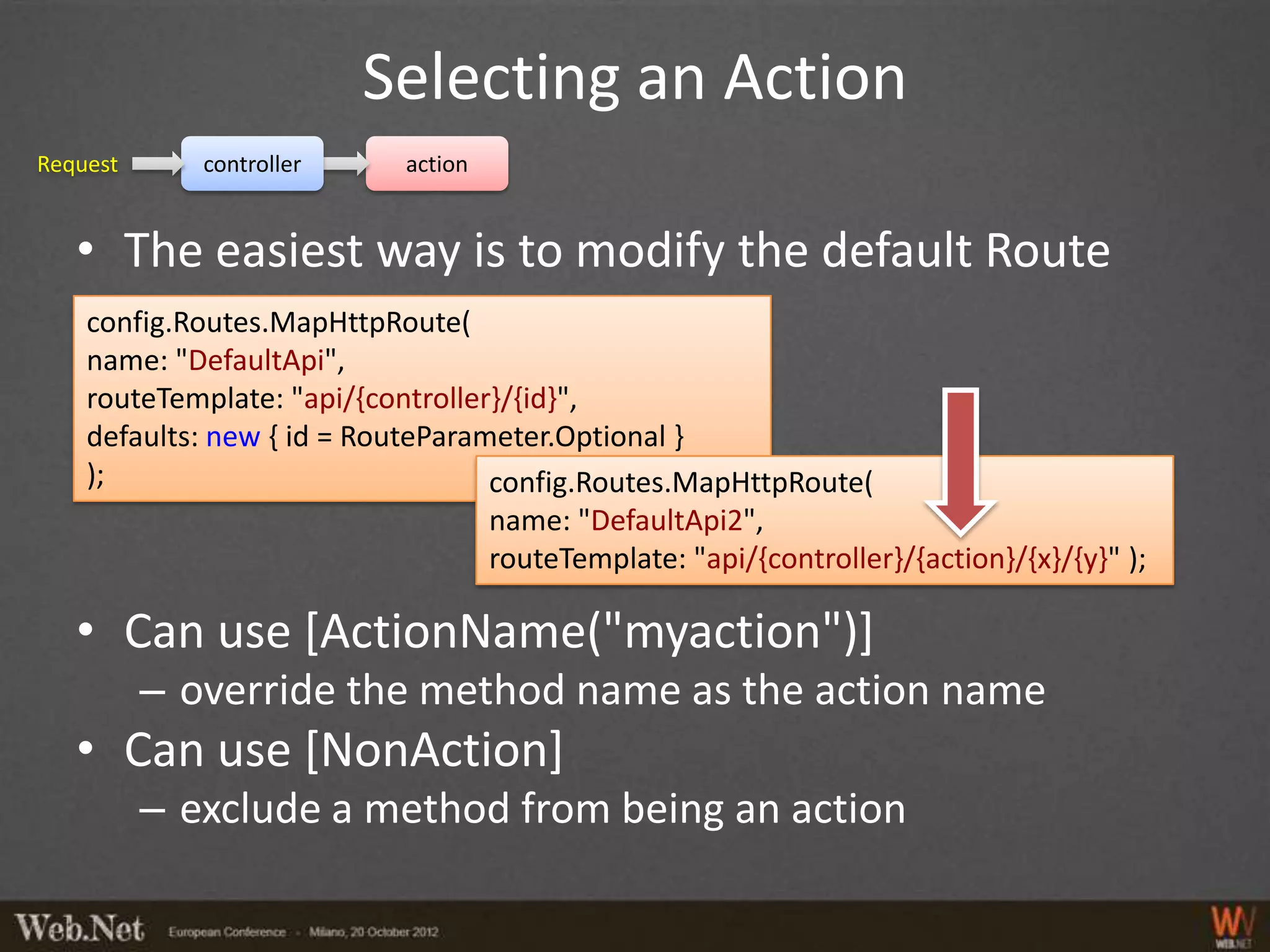 Selecting an Action
Request      controller      action


   • The easiest way is to modify the default Route
    config.Routes.MapHttpRoute(
    name: "DefaultApi",
    routeTemplate: "api/{controller}/{id}",
    defaults: new { id = RouteParameter.Optional }
    );                             config.Routes.MapHttpRoute(
                                   name: "DefaultApi2",
                                   routeTemplate: "api/{controller}/{action}/{x}/{y}" );

   • Can use [ActionName("myaction")]
          – override the method name as the action name
   • Can use [NonAction]
          – exclude a method from being an action
 