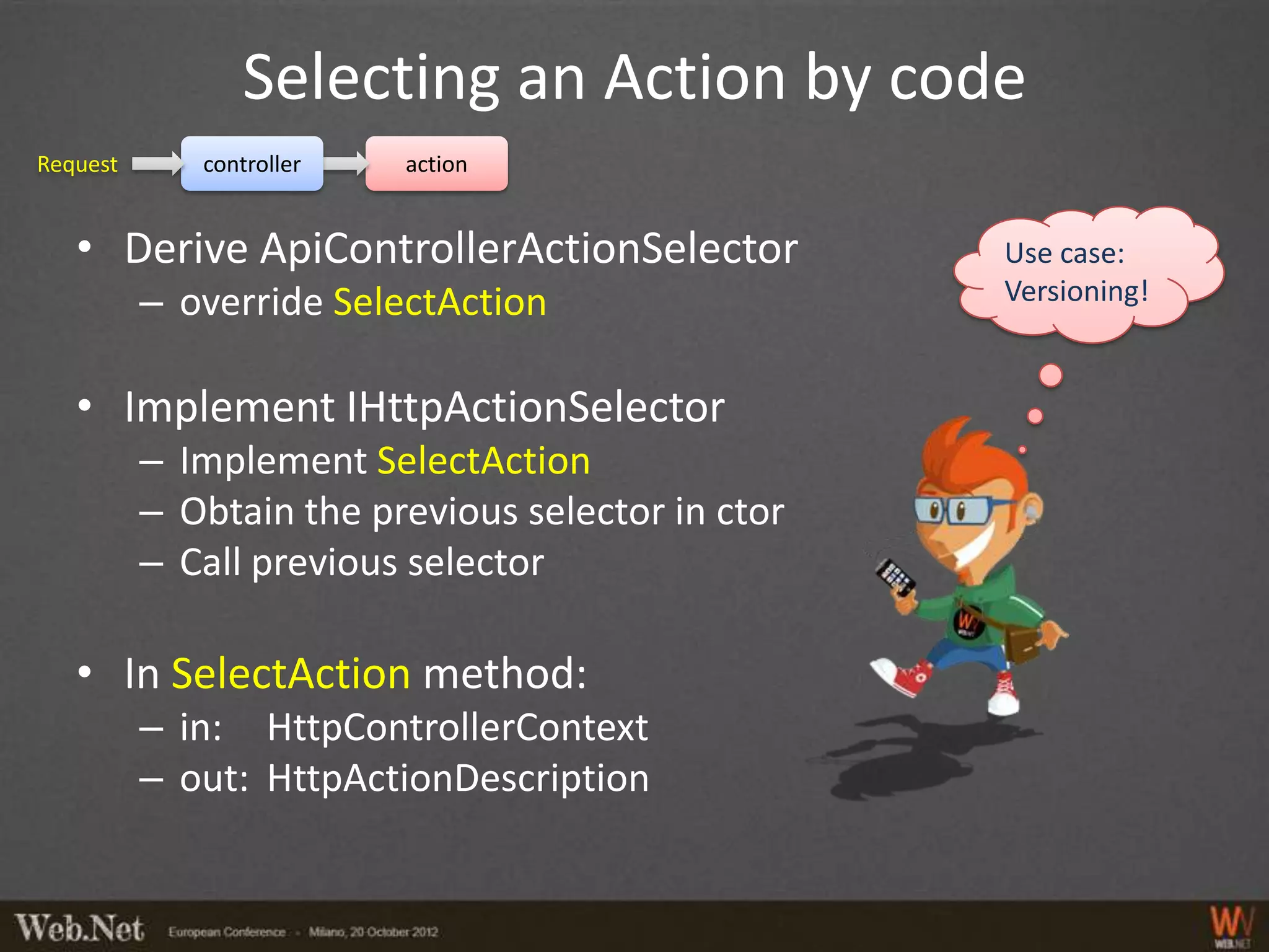 Selecting an Action by code
Request      controller   action


   • Derive ApiControllerActionSelector            Use case:
          – override SelectAction                  Versioning!


   • Implement IHttpActionSelector
          – Implement SelectAction
          – Obtain the previous selector in ctor
          – Call previous selector

   • In SelectAction method:
          – in: HttpControllerContext
          – out: HttpActionDescription
 