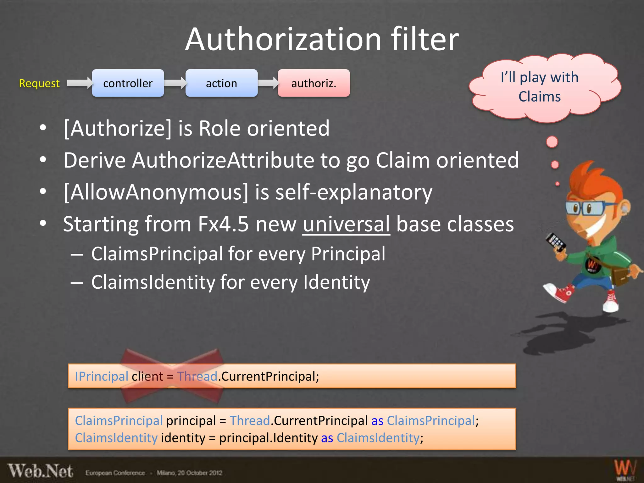 Authorization filter
Request         controller        action         authoriz.                           I’ll play with
                                                                                          Claims

   •      [Authorize] is Role oriented
   •      Derive AuthorizeAttribute to go Claim oriented
   •      [AllowAnonymous] is self-explanatory
   •      Starting from Fx4.5 new universal base classes
          – ClaimsPrincipal for every Principal
          – ClaimsIdentity for every Identity



           IPrincipal client = Thread.CurrentPrincipal;


           ClaimsPrincipal principal = Thread.CurrentPrincipal as ClaimsPrincipal;
           ClaimsIdentity identity = principal.Identity as ClaimsIdentity;
 