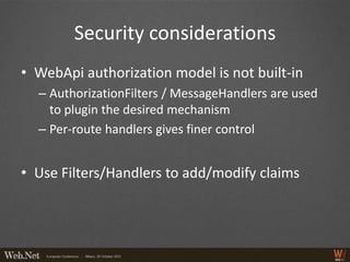 Security considerations
• WebApi authorization model is not built-in
  – AuthorizationFilters / MessageHandlers are used
    to plugin the desired mechanism
  – Per-route handlers gives finer control


• Use Filters/Handlers to add/modify claims
 