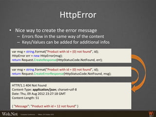 HttpError
• Nice way to create the error message
    – Errors flow in the same way of the content
    – Keys/Values can be added for additional infos
 var msg = string.Format("Product with id = {0} not found", id);
 HttpError err = new HttpError(msg);
 return Request.CreateResponse(HttpStatusCode.NotFound, err);

 var msg = string.Format("Product with id = {0} not found", id);
 return Request.CreateErrorResponse(HttpStatusCode.NotFound, msg);


 HTTP/1.1 404 Not Found
 Content-Type: application/json; charset=utf-8
 Date: Thu, 09 Aug 2012 23:27:18 GMT
 Content-Length: 51

 { "Message": "Product with id = 12 not found" }
 