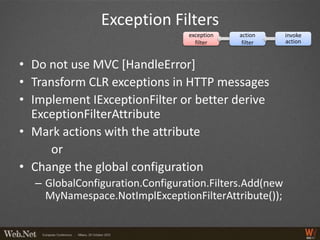 Exception Filters
                                 exception   action     invoke
                                   filter     filter    action



• Do not use MVC [HandleError]
• Transform CLR exceptions in HTTP messages
• Implement IExceptionFilter or better derive
  ExceptionFilterAttribute
• Mark actions with the attribute
      or
• Change the global configuration
  – GlobalConfiguration.Configuration.Filters.Add(new
    MyNamespace.NotImplExceptionFilterAttribute());
 