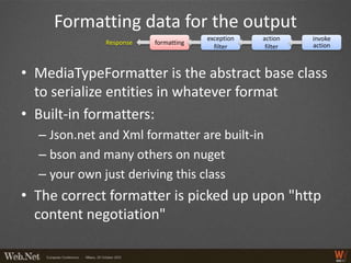 Formatting data for the output
                                      exception   action    invoke
              Response   formatting                         action
                                        filter     filter



• MediaTypeFormatter is the abstract base class
  to serialize entities in whatever format
• Built-in formatters:
  – Json.net and Xml formatter are built-in
  – bson and many others on nuget
  – your own just deriving this class
• The correct formatter is picked up upon "http
  content negotiation"
 