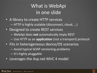 What is WebApi
                  in one slide
• A library to create HTTP services
   – HTTP is highly scalable (disconnect, cloud, …)
• Designed to create REST services
   – WebApi does not automatically imply REST
   – Use HTTP as an application (not a transport) protocol
• Fits in heterogeneous device/OS scenarios
   – Avoid typical SOAP versioning problems
   – It's highly pluggable
• Leverages the Asp.net MVC 4 model
 