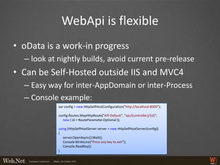 WebApi is flexible
• oData is a work-in progress
  – look at nightly builds, avoid current pre-release
• Can be Self-Hosted outside IIS and MVC4
  – Easy way for inter-AppDomain or inter-Process
  – Console example:
            var config = new HttpSelfHostConfiguration("http://localhost:8000");

            config.Routes.MapHttpRoute("API Default", "api/{controller}/{id}",
              new { id = RouteParameter.Optional });

            using (HttpSelfHostServer server = new HttpSelfHostServer(config))
            {
               server.OpenAsync().Wait();
               Console.WriteLine("Press any key to exit");
               Console.ReadKey();
            }
 