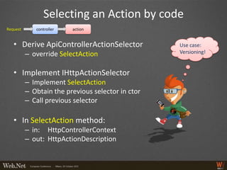 Selecting an Action by code
Request      controller   action


   • Derive ApiControllerActionSelector            Use case:
          – override SelectAction                  Versioning!


   • Implement IHttpActionSelector
          – Implement SelectAction
          – Obtain the previous selector in ctor
          – Call previous selector

   • In SelectAction method:
          – in: HttpControllerContext
          – out: HttpActionDescription
 