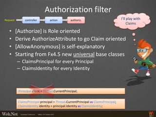 Authorization filter
Request         controller        action         authoriz.                           I’ll play with
                                                                                          Claims

   •      [Authorize] is Role oriented
   •      Derive AuthorizeAttribute to go Claim oriented
   •      [AllowAnonymous] is self-explanatory
   •      Starting from Fx4.5 new universal base classes
          – ClaimsPrincipal for every Principal
          – ClaimsIdentity for every Identity



           IPrincipal client = Thread.CurrentPrincipal;


           ClaimsPrincipal principal = Thread.CurrentPrincipal as ClaimsPrincipal;
           ClaimsIdentity identity = principal.Identity as ClaimsIdentity;
 