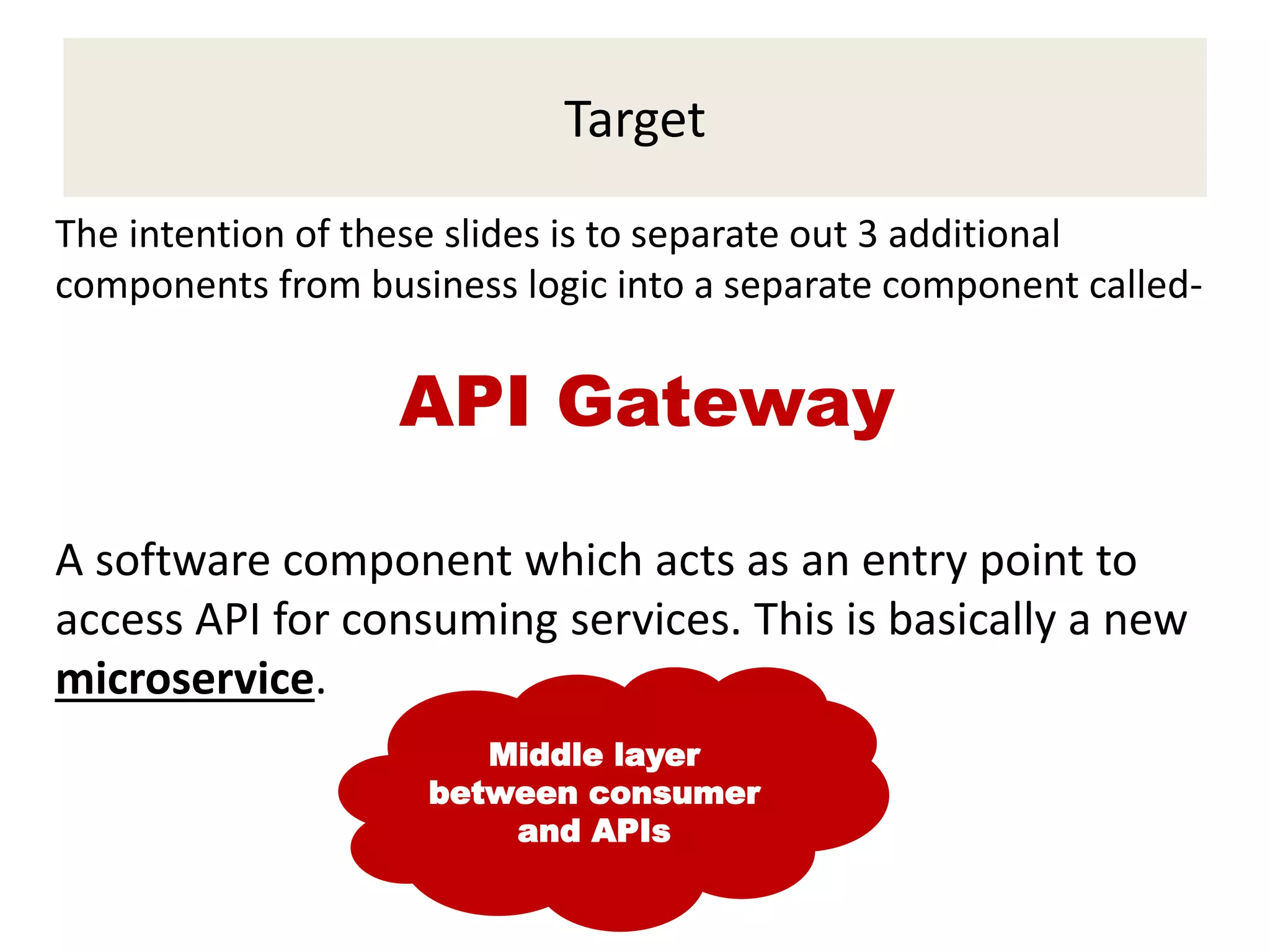 Target
The intention of these slides is to separate out 3 additional
components from business logic into a separate component called-
API Gateway
A software component which acts as an entry point to
access API for consuming services. This is basically a new
microservice.
Middle layer
between consumer
and APIs
 
