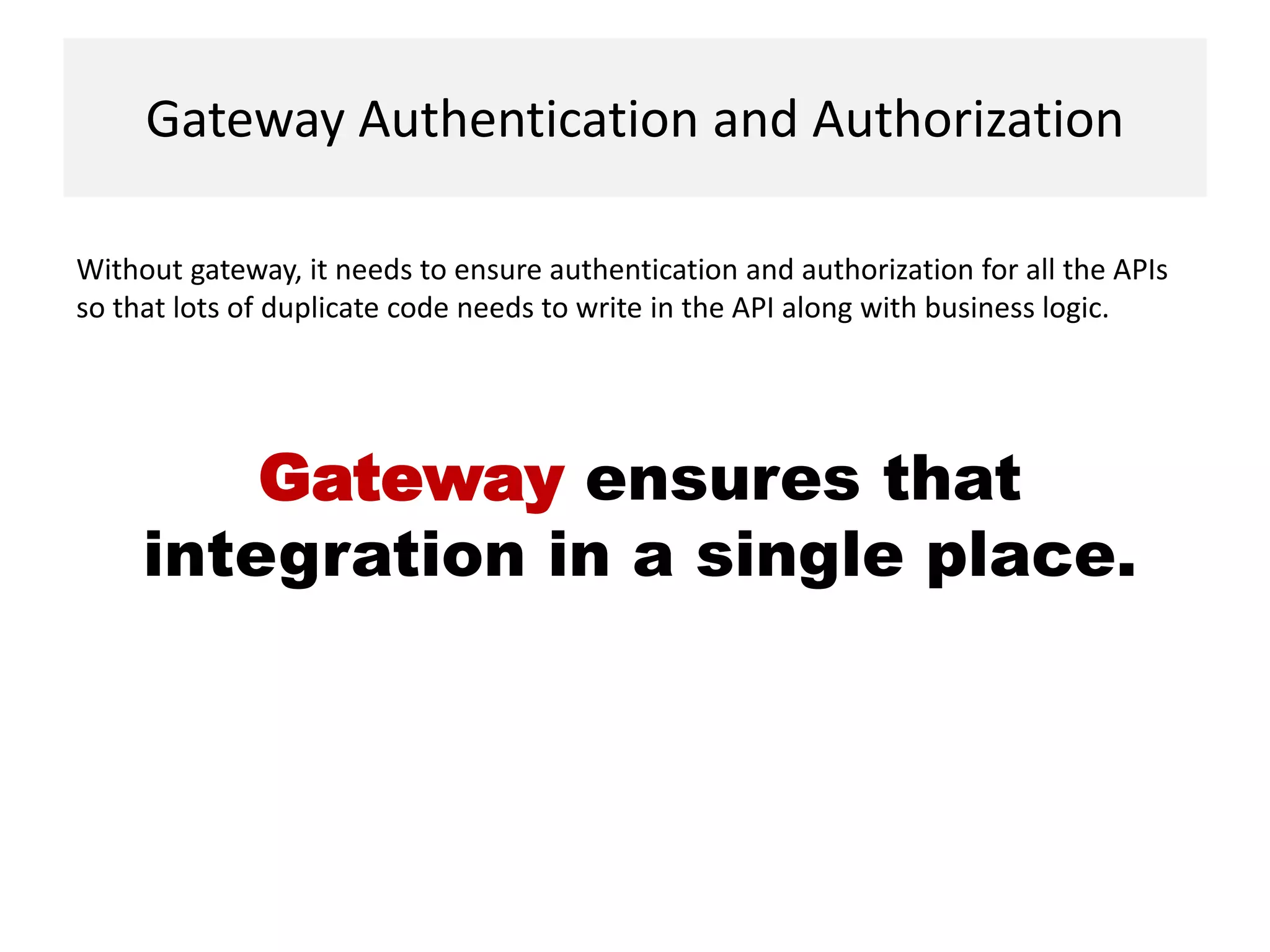 Gateway Authentication and Authorization
Without gateway, it needs to ensure authentication and authorization for all the APIs
so that lots of duplicate code needs to write in the API along with business logic.
Gateway ensures that
integration in a single place.
 