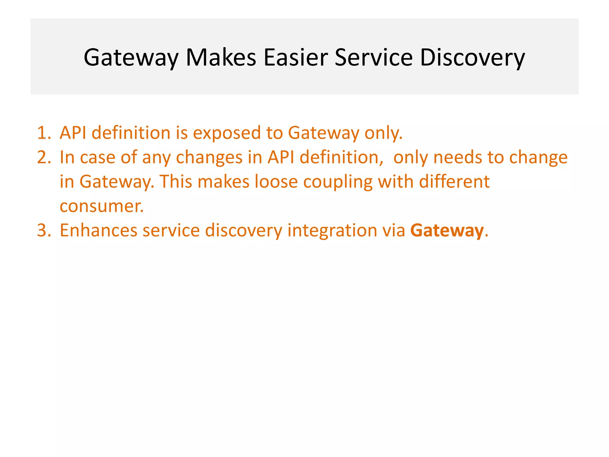 Gateway Makes Easier Service Discovery
1. API definition is exposed to Gateway only.
2. In case of any changes in API definition, only needs to change
in Gateway. This makes loose coupling with different
consumer.
3. Enhances service discovery integration via Gateway.
 