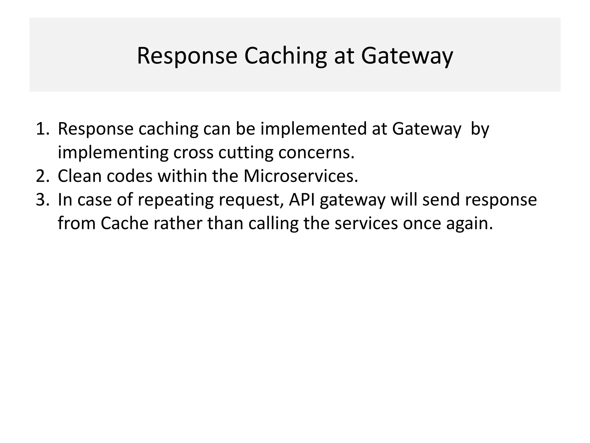 Response Caching at Gateway
1. Response caching can be implemented at Gateway by
implementing cross cutting concerns.
2. Clean codes within the Microservices.
3. In case of repeating request, API gateway will send response
from Cache rather than calling the services once again.
 