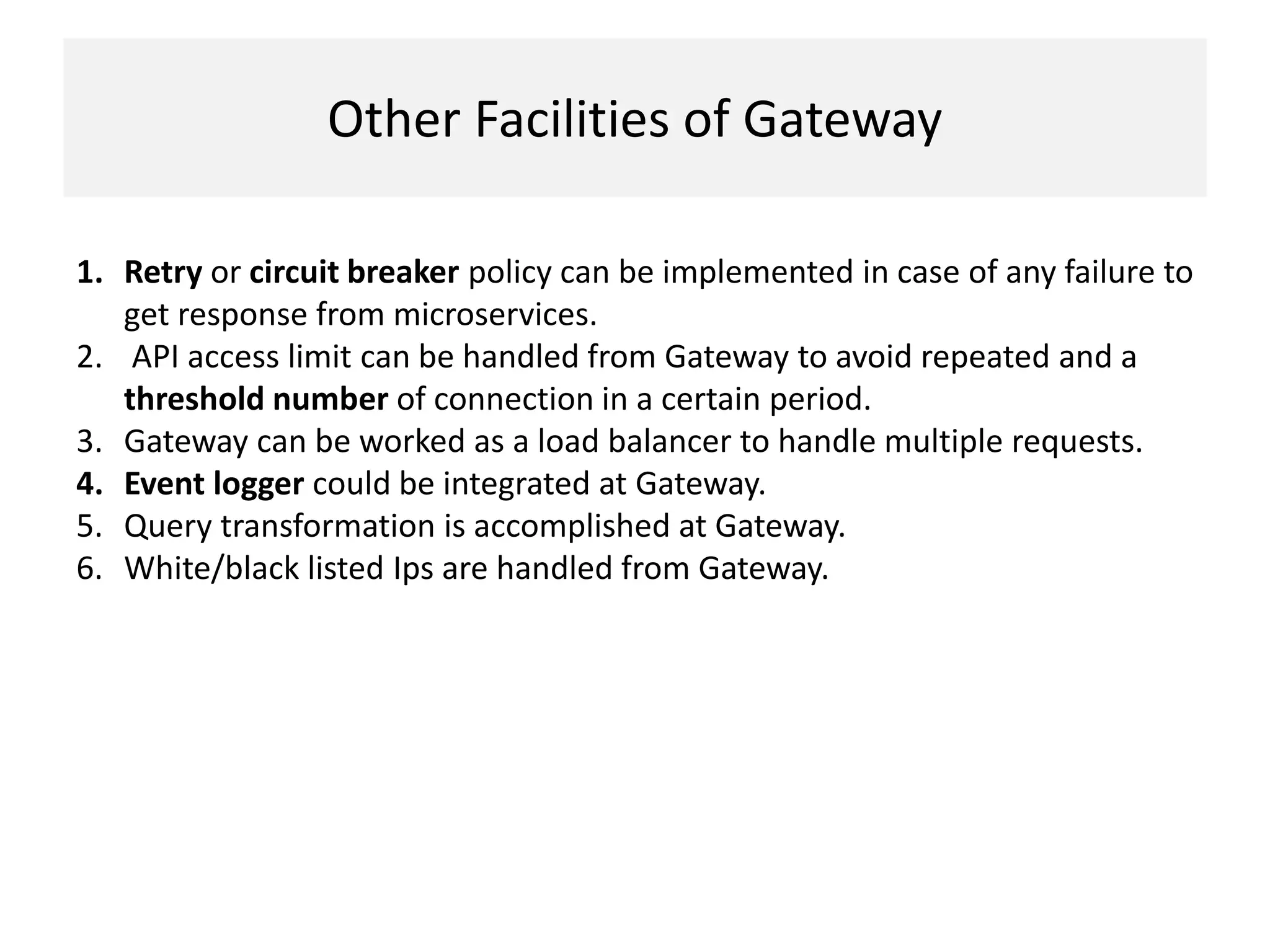 Other Facilities of Gateway
1. Retry or circuit breaker policy can be implemented in case of any failure to
get response from microservices.
2. API access limit can be handled from Gateway to avoid repeated and a
threshold number of connection in a certain period.
3. Gateway can be worked as a load balancer to handle multiple requests.
4. Event logger could be integrated at Gateway.
5. Query transformation is accomplished at Gateway.
6. White/black listed Ips are handled from Gateway.
 