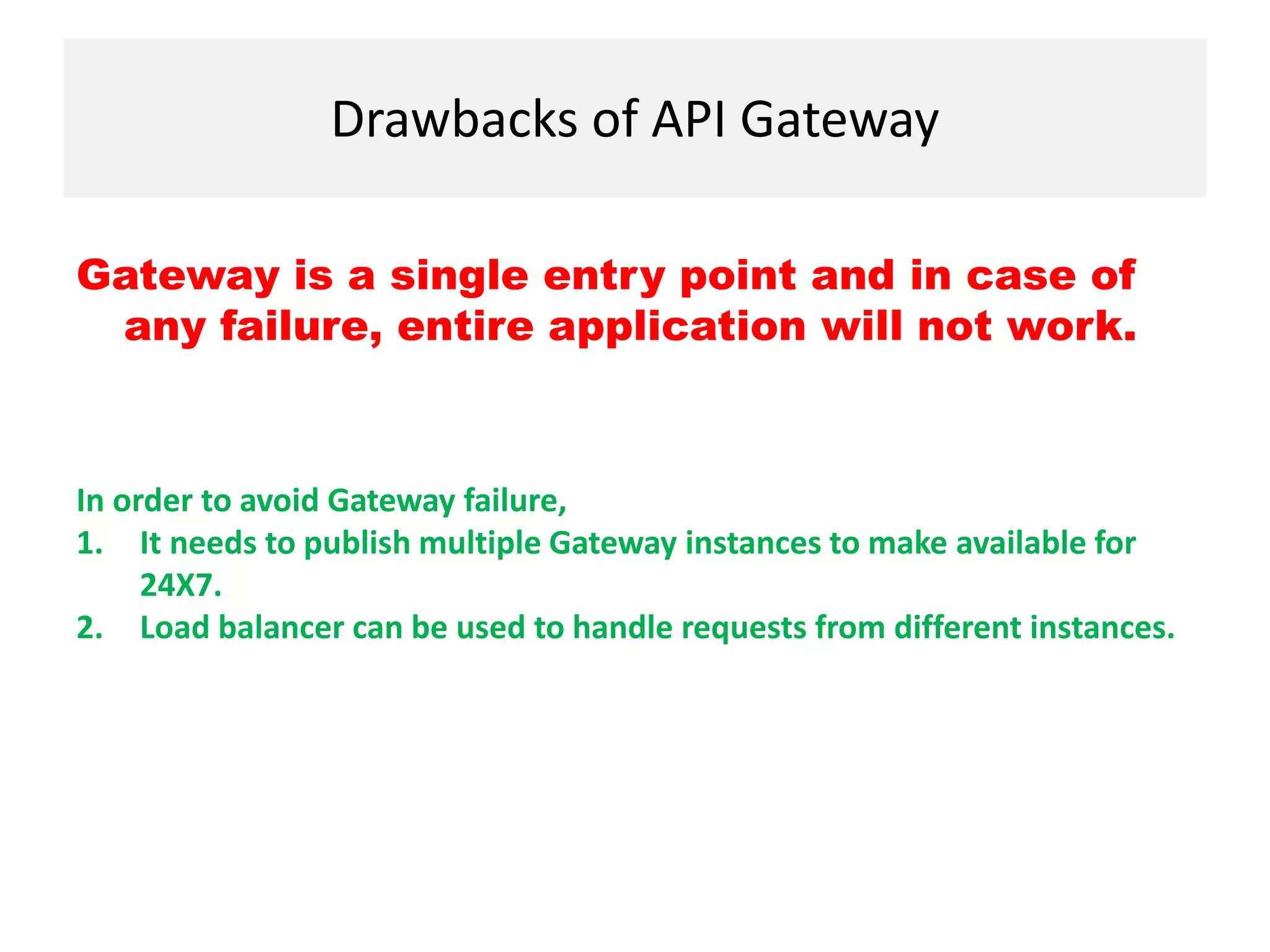 Drawbacks of API Gateway
Gateway is a single entry point and in case of
any failure, entire application will not work.
In order to avoid Gateway failure,
1. It needs to publish multiple Gateway instances to make available for
24X7.
2. Load balancer can be used to handle requests from different instances.
 
